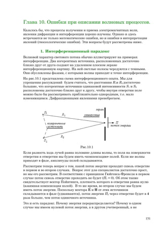 Глава 10. Ошибки при описании волновых процессов.
Казалось бы, что процессы излучения и приема электромагнитных волн,
явления дифракции и интерференции хорошо изучены. Однако и здесь
встречаются не только математические ошибки, но и ошибки в интерпретации
явлений (гносеологические ошибки). Эти вопросы будут рассмотрены ниже.
1. Интерференционный парадокс
Волновой характер светового потока обычно иллюстрируют на примерах
интерференции. Два когерентных источника, расположенных достаточно
близко друг от друга создают на удаленном плоском экране
интерференционную картину. На ней светлые полосы чередуются с темными.
Они обусловлены фазами, с которыми волны приходят к точке интерференции.
На рис.10.1 представлена схема интерференционного опыта. Мы для
упрощения рассуждений будем считать, что расстояния R1и R2 достаточно
большие, что когерентные источники одинаковой интенсивности S1 и S2
расположены достаточно близко друг к другу, чтобы внутри отверстия поле
можно было бы рассматривать приблизительно однородным, т.е. мало
изменяющимся. Дифракционными явлениями пренебрегаем.
Рис.10.1
Если разность хода лучей равна половине длины волны, то поля на поверхности
отверстия в отверстии мы будем иметь «компенсацию» полей. Если же волны
приходят в фазе, амплитуды полей складываются.
Рассмотрим теперь вопрос о том, какой поток энергии проходит сквозь отверстие
в первом и во втором случаях. Вопрос этот для специалистов достаточно прост,
но мы его рассмотрим. В соответствии с принципом Гюйгенса-Френеля в первом
случае поток сквозь отверстие проходить не будет (П1 = 0). Об этом также
свидетельствует вектор Пойнтинга, плотность которого в отверстии равна нулю
(взаимная компенсация полей). В то же время, во втором случае мы будем
иметь поток энергии. Поскольку вектора E и H от этих источников
складываются в фазе (удваиваются), поток энергии П2 через отверстие будет в 4
раза больше, чем поток одиночного источника.
Это и есть парадокс. Почему энергия перераспределяется? Почему в одном
случае мы имеем нулевой поток энергии, а в другом учетверенный, а не
151
 