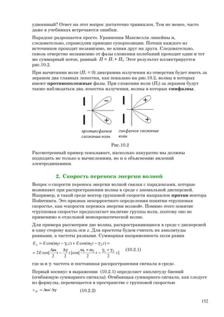 удвоенный? Ответ на этот вопрос достаточно тривиален. Тем не менее, часто
даже в учебниках встречаются ошибки.
Парадокс разрешается просто. Уравнения Максвелла линейны и,
следовательно, справедлив принцип суперпозиции. Потоки каждого из
источников проходят независимо, не влияя друг на друга. Следовательно,
сквозь отверстие независимо от фазы сложения колебаний проходит один и тот
же суммарный поток, равный П = П1 + П2. Этот результат иллюстрируется
рис.10.2.
При вычитании волн (П1 = 0) диаграмма излучения из отверстия будет иметь за
экраном два главных лепестка, как показано на рис.10.2, волны в которых
имеют противоположные фазы. При сложении волн (П2) за экраном будут
также наблюдаться два лепестка излучения, волны в которых синфазны.
Рис.10.2
Рассмотренный пример показывает, насколько аккуратно мы должны
подходить не только к вычислениям, но и к объяснению явлений
электродинамики.
2. Скорость переноса энергии волной
Вопрос о скорости переноса энергии волной связан с парадоксами, которые
возникают при распространении волны в среде с аномальной дисперсией.
Например, в такой среде вектор групповой скорости направлен против вектора
Пойнтинга. Это признак некорректного определения понятия «групповая
скорость», как «скорости переноса энергии волной». Помимо этого понятие
«групповая скорость» предполагает наличие группы волн, поэтому оно не
применимо к отдельной монохроматической волне.
Для примера рассмотрим две волны, распространяющиеся в среде с дисперсией
в одну сторону вдоль оси z. Для простоты будем считать их амплитуды
равными, а частоты разными. Суммарная напряженность поля равна
]
22
cos[]
22
cos[2
)cos()cos(
2121
2211
ztztE
ztEztEEx
γ+γ
−
ω+ωγ∆
−
ω∆
=
=γ−ω+γ−ω=
(10.2.1)
где ω и γ- частота и постоянная распространения сигнала в среде.
Первый косинус в выражении (10.2.1) определяет амплитуду биений
(огибающую суммарного сигнала). Огибающая суммарного сигнала, как следует
из формулы, перемещается в пространстве с групповой скоростью
γ∆ω∆= /грv (10.2.2)
152
 