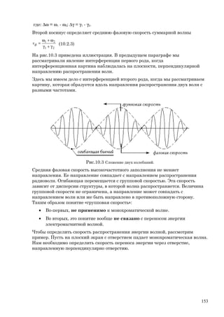 где: ∆ω = ω1 - ω2; ∆γ = γ1 - γ2.
Второй косинус определяет среднюю фазовую скорость суммарной волны
21
21
γ+γ
ω+ω
=фv (10.2.3)
На рис.10.3 приведена иллюстрация. В предыдущем параграфе мы
рассматривали явление интерференции первого рода, когда
интерференционная картина наблюдалась на плоскости, перпендикулярной
направлению распространения волн.
Здесь мы имеем дело с интерференцией второго рода, когда мы рассматриваем
картину, которая образуется вдоль направления распространения двух волн с
разными частотами.
Рис.10.3 Сложение двух колебаний.
Средняя фазовая скорость высокочастотного заполнения не меняет
направления. Ее направление совпадает с направлением распространения
радиоволн. Огибающая перемещается с групповой скоростью. Эта скорость
зависит от дисперсии структуры, в которой волна распространяется. Величина
групповой скорости не ограничена, а направление может совпадать с
направлением волн или же быть направлено в противоположную сторону.
Таким образом понятие «групповая скорость»:
• Во-первых, не применимо к монохроматической волне.
• Во вторых, это понятие вообще не связано с переносом энергии
электромагнитной волной.
Чтобы определить скорость распространения энергии волной, рассмотрим
пример. Пусть на плоский экран с отверстием падает монохроматическая волна.
Нам необходимо определить скорость переноса энергии через отверстие,
направленную перпендикулярно отверстию.
153
 