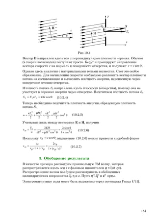 Рис.10.4
Вектор Е направлен вдоль оси z перпендикулярно плоскости чертежа. Обычно
(в теории волноводов) поступают просто. Берут и проецируют направление
вектора скорости с на нормаль к поверхности отверстия, и получают θ= coscv .
Однако здесь аналогия с материальными телами неуместна. Свет это особое
образование. Для вычисления скорости необходимо разложить вектор плотности
потока на составляющие и вычислить плотность энергии, переносимую через
поперечное сечение отверстия.
Плотность потока Sy направлена вдоль плоскости (отверстия), поэтому она не
участвует в переносе энергии через отверстие. Подсчитаем плотность потока Sx.
θ== cosEHHES yzx (10.2.4)
Теперь необходимо подсчитать плотность энергии, образующую плотность
потока Sx..
θ
µ
+
ε
=
µ
+
ε
= 2
2222
cos
2222
HEHE
w
yz (10.2.5)
Учитывая связь между векторами Е и Н, получим
θ+
θ
=
θµ+ε
== 2222
cos1
cos2
cos
2 c
HE
EH
w
S
v x
эн (10.2.6)
Поскольку θ= coscvф , выражение (10.2.6) можно привести к удобной форме
2
)/(1
2
//
2
cv
v
vccv
с
v
ф
ф
фф
эн
+
=
+
= (10.2.7)
3. Обобщение результата
В качестве примера рассмотрим произвольную ТМ волну, которая
распространяется вдоль оси z с фазовым множителем ϕ =i(ωt -γz).
Распространение волны мы будем рассматривать в обобщенных
цилиндрических координатах ξ, η и z. Пусть η0
, ξ0
и z0
орты.
Электромагнитные поля могут быть выражены через потенциал Герца U [1].
154
 
