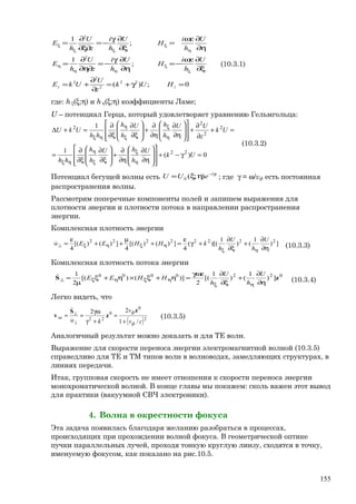 0;)(
;
1
;
1
22
2
2
2
2
2
=γ+=
∂
∂
+=
ξ∂
∂ωε
−=
η∂
∂γ
−=
∂η∂
∂
=
η∂
∂ωε
=
ξ∂
∂γ
−=
∂ξ∂
∂
=
ξ
ξ
ηη
η
η
ξ
ξξ
ξ
zz HUk
z
U
UkE
U
h
i
H
U
h
i
z
U
h
E
U
h
i
H
U
h
i
z
U
h
E
(10.3.1)
где: h ξ(ξ;η) и h η(ξ;η) коэффициенты Ламе;
U – потенциал Герца, который удовлетворяет уравнению Гельмгольца:
0)(
1
1
22
2
2
2
2
=γ−+
















η∂
∂
η∂
∂
+








ξ∂
∂
ξ∂
∂
=
=+
∂
∂
+
















η∂
∂
η∂
∂
+








ξ∂
∂
ξ∂
∂
=+∆
η
ξ
ξ
η
ηξ
η
ξ
ξ
η
ηξ
Uk
U
h
hU
h
h
hh
Uk
z
UU
h
hU
h
h
hh
UkU
(10.3.2)
Потенциал бегущей волны есть
zi
eUU γ−
ηξ= );(0 ; где γ = ω/vф есть постоянная
распространения волны.
Рассмотрим поперечные компоненты полей и запишем выражения для
плотности энергии и плотности потока в направлении распространения
энергии.
Комплексная плотность энергии
])
1
()
1
)[((
4
])()[(
4
])()[(
4
22222222
η∂
∂
+
ξ∂
∂
+γ
ε
=+
µ
++
ε
=
ηξ
ηξηξ⊥
U
h
U
h
kHHEEw (10.3.3)
Комплексная плотность потока энергии
0220000
])
1
()
1
[(
2
)]()[(
2
1
zS
η∂
∂
+
ξ∂
∂γωε
=η+ξ×η+ξ
µ
=
ηξ
ηξηξ⊥
U
h
U
h
HHEE
(10.3.4)
Легко видеть, что
( )2
0
0
22
/1
22
cv
v
kw ф
ф
эн
+
=
+γ
γω
==
⊥
⊥
z
z
S
v


(10.3.5)
Аналогичный результат можно доказать и для ТЕ волн.
Выражение для скорости переноса энергии электромагнитной волной (10.3.5)
справедливо для ТЕ и ТМ типов волн в волноводах, замедляющих структурах, в
линиях передачи.
Итак, групповая скорость не имеет отношения к скорости переноса энергии
монохроматической волной. В конце главы мы покажем: сколь важен этот вывод
для практики (вакуумной СВЧ электроники).
4. Волна в окрестности фокуса
Эта задача появилась благодаря желанию разобраться в процессах,
происходящих при прохождении волной фокуса. В геометрической оптике
пучки параллельных лучей, проходя тонкую круглую линзу, сходятся в точку,
именуемую фокусом, как показано на рис.10.5.
155
 
