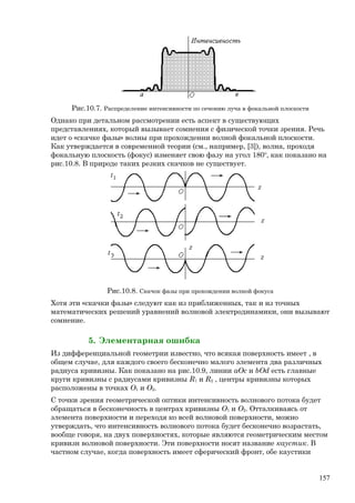 Рис.10.7. Распределение интенсивности по сечению луча в фокальной плоскости
Однако при детальном рассмотрении есть аспект в существующих
представлениях, который вызывает сомнения с физической точки зрения. Речь
идет о «скачке фазы» волны при прохождении волной фокальной плоскости.
Как утверждается в современной теории (см., например, [3]), волна, проходя
фокальную плоскость (фокус) изменяет свою фазу на угол 180о
, как показано на
рис.10.8. В природе таких резких скачков не существует.
Рис.10.8. Скачок фазы при прохождении волной фокуса
Хотя эти «скачки фазы» следуют как из приближенных, так и из точных
математических решений уравнений волновой электродинамики, они вызывают
сомнение.
5. Элементарная ошибка
Из дифференциальной геометрии известно, что всякая поверхность имеет , в
общем случае, для каждого своего бесконечно малого элемента два различных
радиуса кривизны. Как показано на рис.10.9, линии aОc и bОd есть главные
круги кривизны с радиусами кривизны R1 и R2 , центры кривизны которых
расположены в точках О1 и О2.
С точки зрения геометрической оптики интенсивность волнового потока будет
обращаться в бесконечность в центрах кривизны О1 и О2. Отталкиваясь от
элемента поверхности и переходя ко всей волновой поверхности, можно
утверждать, что интенсивность волнового потока будет бесконечно возрастать,
вообще говоря, на двух поверхностях, которые являются геометрическим местом
кривизн волновой поверхности. Эти поверхности носят название каустик. В
частном случае, когда поверхность имеет сферический фронт, обе каустики
157
 