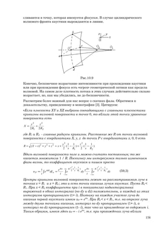 сливаются в точку, которая именуется фокусом. В случае цилиндрического
волнового фронта каустики вырождаются в линию.
Рис.10.9
Конечно, бесконечное возрастание интенсивности при прохождении каустики
или при прохождении фокуса есть «огрех» геометрической оптики как предела
волновой. На самом деле плотность потока в этих случаях действительно сильно
возрастает, но, как мы убедились, не до бесконечности.
Рассмотрим более важный для нас вопрос о скачках фазы. Обратимся к
доказательству, приведенному в монографии [3]. Цитируем:
«Если плоскости XY и XZ выбраны совпадающими с главными плоскостями
кривизны волновой поверхности в точке 0, то вблизи этой точки уравнение
поверхности есть
2
2
1
2
22 R
z
R
y
X +=
где R1 и R2 - главные радиусы кривизны. Расстояние же R от точки волновой
поверхности с координатами X, y, z до точки Р с координатами x, 0, 0 есть
)
11
(
2
)
11
(
2
)(
2
2
1
2
222
Rx
z
Rx
y
xzyxXR −+−+≈++−=
Вдоль волновой поверхности поле u можно считать постоянным; то же
касается множителя 1 / R. Поскольку мы интересуемся только изменением
фазы волны, то коэффициент опускаем и пишем просто
dze
i
e
dye
i
e
dfe
i
u Rx
z
ikikx
Rx
y
ikikx
n
ikR
P ∫∫ ∫
∞
∞−
−∞
∞−
−
≈∝
)
11
(
2
)
11
(
2 2
2
1
2
1 (59,3)
Центры кривизны волновой поверхности лежат на рассматриваемом луче в
точках x = R1 и x = R2 ; это и есть точки касания лучом каустик. Пусть R2 <
R1. При x < R2 коэффициенты при i в показателях подынтегральных
выражений в обоих интегралах (по dy и dz) положительны, и каждый из этих
интегралов пропорционален (1+ i). Поэтому на каждом участке луча до
касания первой каустики имеем uP ∝ eikx
. При R2 < x < R1, т.е. на отрезке луча
между двумя точками касания, интеграл по dy пропорционален (1+ i), а
интеграл по dz пропорционален (1- i), так что их произведение не содержит i.
Таким образом, имеем здесь uP ∝ - i eikx
, т.е. при прохождении луча вблизи
158
 