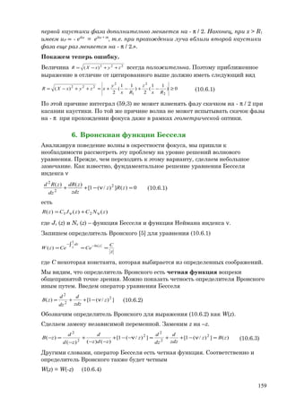 первой каустики фаза дополнительно меняется на - π / 2. Наконец, при x > R1
имеем uP ∝ - eikx
= eikx + iπ
, т.е. при прохождении луча вблизи второй каустики
фаза еще раз меняется на - π / 2.».
Покажем теперь ошибку.
Величина 222
)( zyxXR ++−= всегда положительна. Поэтому приближенное
выражение в отличие от цитированного выше должно иметь следующий вид
0)
11
(
2
)
11
(
2
)(
2
2
1
2
222
≥−+−+≈++−=
Rx
z
Rx
y
xzyxXR (10.6.1)
По этой причине интеграл (59,3) не может изменять фазу скачком на - π / 2 при
касании каустики. По той же причине волна не может испытывать скачок фазы
на - π при прохождении фокуса даже в рамках геометрической оптики.
6. Вронскиан функции Бесселя
Анализируя поведение волны в окрестности фокуса, мы пришли к
необходимости рассмотреть эту проблему на уровне решений волнового
уравнения. Прежде, чем переходить к этому варианту, сделаем небольшое
замечание. Как известно, фундаментальное решение уравнения Бесселя
индекса ν
0)(])/(1[
)()( 2
2
2
=ν−++ zRz
zdz
zdR
dz
zRd
(10.6.1)
есть
)()()( 21 zNCzJCzR νν +=
где Jν (z) и Nν (z) – функция Бесселя и функция Неймана индекса ν.
Запишем определитель Вронского [5] для уравнения (10.6.1)
z
C
CeCezW
zdz
z ==
∫
=
−− ln
1
)(
где С некоторая константа, которая выбирается из определенных соображений.
Мы видим, что определитель Вронского есть четная функция вопреки
общепринятой точке зрения. Можно показать четность определителя Вронского
иным путем. Введем оператор уравнения Бесселя
])/(1[)( 2
2
2
z
zdz
d
dz
d
zB ν−++= (10.6.2)
Обозначим определитель Вронского для выражения (10.6.2) как W(z).
Сделаем замену независимой переменной. Заменим z на –z.
)(])/(1[])/(1[
)()()(
)( 2
2
2
2
2
2
zBz
zdz
d
dz
d
z
zdz
d
zd
d
zB =ν−++=ν−−+
−−
+
−
=− (10.6.3)
Другими словами, оператор Бесселя есть четная функция. Соответственно и
определитель Вронского также будет четным
W(z) = W(-z) (10.6.4)
159
 