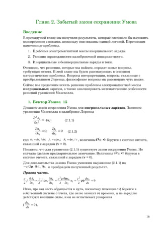 Глава 2. Забытый закон сохранения Умова
Введение
В предыдущей главе мы получили результаты, которые следовало бы изложить
одновременно с новыми, поскольку они связаны единой логикой. Перечислим
намеченные проблемы.
1. Проблема электромагнитной массы инерциального заряда.
2. Условия справедливости калибровочной инвариантности.
3. Инерциальные и безинерциальные заряды и токи.
Очевидно, что решения, которые мы найдем, породят новые вопросы,
требующие ответа. В этой главе мы будем рассматривать в основном
математические проблемы. Вопросы интерпретации, вопросы, связанные с
преобразованием Лоренца, философские вопросы мы рассмотрим чуть позже.
Сейчас мы продолжим искать решение проблемы электромагнитной массы
инерциальных зарядов, а также анализировать математические особенности
решений уравнений Максвелла.
1. Вектор Умова 15
Докажем закон сохранения Умова для инерциальных зарядов. Запишем
уравнения Максвелла в калибровке Лоренца
;2
2
i
l
i
j
x
A
µ−=
∂
∂
(2.1.1)
0;0 =
∂
∂
=
∂
∂
i
i
i
i
x
j
x
A
(2.1.2)
где: cuAucjdsdxu iiiiii /;;/ φ=ρ== , величины ρи φберутся в системе отсчета,
связанной с зарядом (v = 0).
Покажем, что для уравнения (2.1.1) существует закон сохранения Умова. Но
сначала сделаем предварительное замечание. Величины ρи φберутся в
системе отсчета, связанной с зарядом (v = 0).
Для доказательства закона Умова умножим выражение (2.1.1) на
ik xAс ∂∂⋅µ− 2 и преобразуем полученный результат.
Правая часть.
0
222
1
2
22
2
=ρφ=
∂
φ∂ρ
=
∂
∂
ρ=
∂
∂
ds
duc
u
x
uc
x
A
uc
x
A
j
с k
i
i
k
i
k
i
i
k
i
Итак, правая часть обращается в нуль, поскольку потенциал φ берется в
собственной системе отсчета, где он не зависит от времени, а на заряд не
действуют внешние силы, и он не испытывает ускорения
( 0=
ds
duk
).
16
 