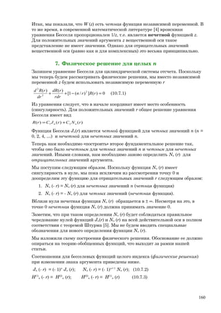 Итак, мы показали, что W (z) есть четная функция независимой переменной. В
то же время, в современной математической литературе [4] вронскиан
уравнения Бесселя пропорционален 1/z, т.е. является нечетной функцией z.
Для положительных значений аргумента z вещественной оси такое
представление не имеет значения. Однако для отрицательных значений
вещественной оси (равно как и для комплексных) это весьма принципиально.
7. Физическое решение для целых n
Запишем уравнение Бесселя для цилиндрической системы отсчета. Поскольку
мы теперь будем рассматривать физические решения, мы вместо независимой
переменной z будем использовать независимую переменную r
0)(])/(1[
)()( 2
2
2
=−++ rRrn
rdr
rdR
dr
rRd
(10.7.1)
Из уравнения следует, что в начале координат имеет место особенность
(сингулярность). Для положительных значений r общее решение уравнения
Бесселя имеет вид
)()()( 21 rNCrJCrR nn +=
Функция Бесселя Jn(r) является четной функцией для четных значений n (n =
0, 2, 4, …) и нечетной для нечетных значений n.
Теперь нам необходимо «построить» второе фундаментальное решение так,
чтобы оно было нечетным для четных значений n и четным для нечетных
значений. Иными словами, нам необходимо заново определить Nn (r) для
отрицательных значений аргумента.
Мы поступим следующим образом. Поскольку функция Nn (r) имеет
сингулярность в нуле, мы пока исключим из рассмотрения точку 0 и
доопределим эту функцию для отрицательных значений r следующим образом:
1. Nn (- r) = Nn (r) для нечетных значений n (четная функция)
2. Nn (- r) = - Nn (r) для четных значений (нечетная функция).
Вблизи нуля нечетная функция Nn (r) обращается в ± ∞. Несмотря на это, в
точке 0 нечетная функция Nn (r) должна принимать значение 0.
Заметим, что при таком определении Nn (r) будет соблюдаться правильное
чередование нулей функций Jn(r) и Nn (r) на всей действительной оси в полном
соответствии с теоремой Штурма [5]. Мы не будем вводить специальные
обозначения для нового определения функции Nn (r).
Мы изложили схему построения физического решения. Обоснование ее должно
опираться на теорию обобщенных функций, что выходит за рамки нашей
статьи.
Соотношения для бесселевых функций целого индекса (физические решения)
при изменении знака аргумента приведены ниже.
Jn (- r) = (- 1)n
Jn (r); Nn (- r) = (- 1)n+ 1
Nn (r); (10.7.2)
H(1)
n (- r) = H(2)
n (r); H(2)
n (- r) = H(1)
n (r) (10.7.3)
160
 
