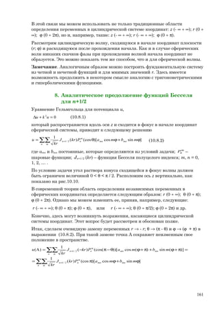 В этой связи мы можем использовать не только традиционные области
определения переменных в цилиндрической системе координат: z (- ∞ ÷ ∞); r (0 ÷
∞); ϕ (0 ÷ 2π), но и, например, такие: z (- ∞ ÷ ∞); r (- ∞ ÷ ∞); ϕ (0 ÷ π).
Рассмотрим цилиндрическую волну, сходящуюся в начале координат плоскости
(r; ϕ) и расходящуюся после прохождения начала. Как и в случае сферических
волн никаких скачков фазы при прохождении волной начала координат не
образуется. Это можно показать тем же способом, что и для сферической волны.
Замечание. Аналогичным образом можно построить фундаментальную систему
из четной и нечетной функций и для мнимых значений r. Здесь имеется
возможность продолжить в некотором смысле аналогию с тригонометрическими
и гиперболическими функциями.
8. Аналитическое продолжение функций Бесселя
для n+1/2
Уравнение Гельмгольца для потенциала u,
02
=+∆ uku (10.8.1)
который распространяется вдоль оси z и сходится в фокус в начале координат
сферической системы, приводит к следующему решению
∑∑ ϕ+ϕθ= +
n m
mnmn
m
nn mbmaPkrJ
kr
u ]sincos)[(cos)(
1
2/1 (10.8.2)
где amn и bmn постоянные, которые определяются из условий задачи; m
nP –
шаровые функции; Jn+1/2 (kr) – функция Бесселя полуцелого индекса; m, n = 0,
1, 2, … .
По условию задачи угол раствора конуса сходящейся в фокус волны должен
быть ограничен величиной 0 < θ < π / 2. Расположим ось z вертикально, как
показано на рис.10.10.
В современной теории область определения независимых переменных в
сферических координатах определяется следующим образом: r (0 ÷ ∞); θ (0 ÷ π);
ϕ (0 ÷ 2π). Однако мы можем изменить ее, приняв, например, следующие:
r (- ∞ ÷ ∞); θ (0 ÷ π); ϕ (0 ÷ π), или r (- ∞ ÷ ∞); θ (0 ÷ π/2); ϕ (0 ÷ 2π) и др.
Конечно, здесь могут возникнуть возражения, касающиеся цилиндрической
системы координат. Этот вопрос будет рассмотрен и обоснован позже.
Итак, сделаем очевидную замену переменных r → - r; θ → (π - θ) и ϕ → (ϕ + π) в
выражении (10.8.2). При такой замене точка А сохраняет неизменным свое
положение в пространстве.
∑∑
∑∑
ϕ+ϕπ=
=π+ϕ+π+ϕθ−π−=
+
+
n m
mnmn
m
nn
n m
mnmn
m
nn
mbmaPkrJ
kr
mbmaPkrJ
kr
u
]sincos)[(cos)(
1
)](sin)(cos))[(cos()(
1
)A(
2/1
2/1
161
 