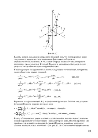Рис.10.10
Как мы видим, выражение сохранило прежний вид, что подтверждает наше
допущение о возможности использовать функцию r в области ее
отрицательных значений. А это, в свою очередь позволяет анализировать
различные представления функций Бесселя и записывать математические
результаты в удобно интерпретируемой форме.
В последующем мы будем использовать следующие соотношения, которые мы
позже обоснуем с других позиций.
)(
)1(
)]()(
1
2/12/12/1 krJ
kr
krJ
kr
e
kreJ
kre
n
n
n
ni
i
n
i
++
π
π
+
π
−
== (10.8.3)
)(
)1(
)]()(
1
2/1
1
2/1
)1(
2/1 krN
kr
krN
kr
e
kreN
kre
n
n
n
ni
i
n
i
+
+
+
+π−
π
+
π
−
== (10.8.4)
)(
)1(
)(
1 )2(
2/1
)1(
2/1 krH
kr
kreH
kre
n
n
i
n
i
+
π
+
π
−
= (10.8.5)
)(
)1(
)(
1 )1(
2/1
)2(
2/1 krH
kr
kreH
kre
n
n
i
n
i
+
π
+
π
−
= (10.8.6)
Вернемся к выражению (10.8.2) и представим функцию Бесселя в виде суммы
функций Ганкеля первого и второго рода
∑∑
∑∑
ϕ+ϕθ+=
=ϕ+ϕθ=
++
+
n m
mnmn
m
nnn
n m
mnmn
m
nn
mbmaPkrHkrH
kr
mbmaPkrJ
kr
u
]sincos)[(cos)]()([
2
1
]sincos)[(cos)(
1
)2(
2/1
)1(
2/1
2/1
В силу обозначенных ранее условий для сходящейся в фокус волны, решение
может выражаться через функцию Ганкеля второго рода. По этой причине мы
преобразуем первый член суммы функций Ганкеля в скобках, используя
область отрицательных значений r (см. рис.10.10). Сделаем очевидную замену
162
 