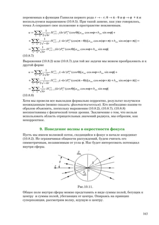 переменных в функции Ганкеля первого рода r → - r; θ → π - θ и ϕ → ϕ + π и
воспользуемся выражением (10.8.5). При такой замене, как уже говорилось,
точка А сохраняет свое положение в пространстве неизменным.
∑∑
∑∑
∑∑
ϕ+ϕθ=
=π+ϕ+π+ϕθ−π−
−
+
+ϕ+ϕθ=
+
+
+
n m
mnmn
m
nn
n m
mnmn
m
nn
n m
mnmn
m
nn
mbmaPkrH
kr
mbmaPkrH
kr
mbmaPkrH
kr
u
]sincos)[(cos)(
1
)](sin)(cos))[(cos()(
2
1
]sincos)[(cos)(
2
1
)2(
2/1
)1(
2/1
)2(
2/1
(10.8.7)
Выражения (10.8.2) или (10.8.7) для той же задачи мы можем преобразовать и к
другой форме
∑∑
∑∑
∑∑
ϕ+ϕθ=
=π+ϕ+π+ϕθ−π−
−
+
+ϕ+ϕθ−=
+
+
+
n m
mnmn
m
nn
n m
mnmn
m
nn
n m
mnmn
m
nn
mbmaPkrH
kr
mbmaPkrH
kr
mbmaPkrH
kr
u
]sincos)[(cos)(
1
)](sin)(cos))[(cos()(
2
1
]sincos)[(cos)(
2
1
)1(
2/1
)2(
2/1
)1(
2/1
(10.8.8)
Хотя мы провели все выкладки формально корректно, результат получился
неожиданным (можно сказать: фантастическим). Его необходимо каким-то
образом объяснить, поскольку выражения (10.8.2), (10.8.7), (10.8.8)
несопоставимы с физической точки зрения. Заключение о том, что нельзя
использовать область отрицательных значений радиуса, мы отбросим, как
некорректное.
9. Поведение волны в окрестности фокуса
Пусть мы имеем волновой поток, сходящийся в фокус в начале координат
(10.8.2). Не ограничивая общности рассуждений, будем считать его
симметричным, независимым от угла ϕ. Нас будет интересовать потенциал
внутри сферы.
Рис.10.11.
Общее поле внутри сферы можно представить в виде суммы полей, бегущих к
центру и суммы полей, убегающих от центра. Опираясь на принцип
суперпозиции, рассмотрим волну, идущую к центру.
163
 