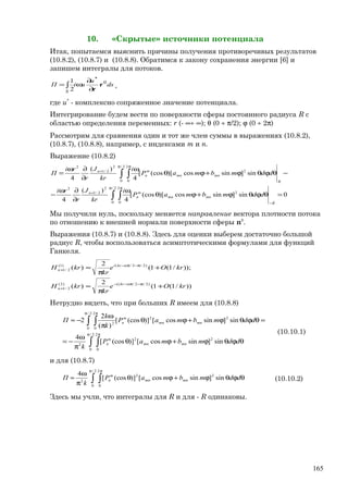 10. «Скрытые» источники потенциала
Итак, попытаемся выяснить причины получения противоречивых результатов
(10.8.2), (10.8.7) и (10.8.8). Обратимся к закону сохранения энергии [6] и
запишем интегралы для потоков.
ds
u
uiП
S
0
*
2
1
r
r∂
∂
ω= ∫ ,
где u*
- комплексно сопряженное значение потенциала.
Интегрирование будем вести по поверхности сферы постоянного радиуса R с
областью определения переменных: r (- ∞÷ ∞); θ (0 ÷ π/2); ϕ (0 ÷ 2π)
Рассмотрим для сравнения один и тот же член суммы в выражениях (10.8.2),
(10.8.7), (10.8.8), например, с индексами m и n.
Выражение (10.8.2)
0sin]sincos)[(cos[
4
)(
4
sin]sincos)[(cos[
4
)(
4
2
2/
0
2
0
2
2/1
2
2
2/
0
2
0
2
2/1
2
=θϕθϕ+ϕθ
ω
∂
∂ω
−
−θϕθϕ+ϕθ
ω
∂
∂ω
=
−
π π
+
π π
+
∫ ∫
∫ ∫
R
mnmn
m
n
n
R
mnmn
m
n
n
ddmbmaP
i
kr
J
r
ri
ddmbmaP
i
kr
J
r
ri
П
Мы получили нуль, поскольку меняется направление вектора плотности потока
по отношению к внешней нормали поверхности сферы n0
.
Выражения (10.8.7) и (10.8.8). Здесь для оценки выберем достаточно большой
радиус R, чтобы воспользоваться асимптотическими формулами для функций
Ганкеля.
))/1(1(
2
)(
));/1(1(
2
)(
)2/2/()2(
2/1
)2/2/()1(
2/1
krOe
kr
krH
krOe
kr
krH
nkri
n
nkri
n
+
π
≈
+
π
≈
π−π−−
+
π−π−
+
Нетрудно видеть, что при больших R имеем для (10.8.8)
∫ ∫
∫ ∫
π π
π π
θϕθϕ+ϕθ
π
ω
−=
=θϕθϕ+ϕθ
π
ω
−≈
2/
0
2
0
22
2
22
2/
0
2
0
2
sin]sincos[)](cos[
4
sin]sincos[)](cos[
)(
2
2
ddmbmaP
k
ddmbmaP
k
k
П
mnmn
m
n
mnmn
m
n
(10.10.1)
и для (10.8.7)
∫ ∫
π π
θϕθϕ+ϕθ
π
ω
≈
2/
0
2
0
22
2
sin]sincos[)](cos[
4
ddmbmaP
k
П mnmn
m
n (10.10.2)
Здесь мы учли, что интегралы для R и для - R одинаковы.
165
 