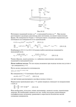 Рис.10.12
Потенциал падающей волны uпeikx
, а выходящей волны uвe-ikx
. При малых
расстояниях и размерах амплитуды этих постоянны, но имеют комплексную
форму. На поверхности S (при х = Х) будем иметь следующие выражения для
потенциала на поверхности и его производной:
ikX
в
ikX
п eXueXuXU −
+= )()()( (10.11.1)
][)( ikX
в
ikX
п
Xx
ikx
в
Xx
ikx
п
Xx
eueuik
n
eu
n
eu
XikV
n
u −
=
−
==
−=
∂
∂
+
∂
∂
==
∂
∂
(10.11.2)
Комбинируя (10.11.1) и (10.11.2) можно найти амплитуды падающей и
выходящей волн.
e
2
)()(
e
2
XVXU
u
V(X)U(X)
u ikX
в
-ikX
п
−
=
+
= (10.11.3)
Таким образом, задача решена, т.е. найдены комплексные амплитуды
падающей и выходящей волн.
Косое падение волны. Тот же подход возможен при подходе волны под углом π
- ϕ к поверхности y = 0.
Пусть волна описывается потенциалом
)sincos(
);( ϕ+ϕ
= yxik
Ueyxu
На поверхности y = 0 потенциал будет равен
ψϕ
== iikx
UeUexu cos
)0;( , (10.11.4)
где ψ(х) можно рассматривать как фазу волны в точке х.
Нормальная производная при y = 0 равна (нормаль совпадает по направлению
с осью у)
ψ
ϕ=
∂
∂
=
∂
∂ i
eikU
y
u
n
u
sin (10.11.5)
Нам необходимо, пользуясь этими значениями, записать волны, переносящие
энергию. Но необходимо записать их так, чтобы эти волны удовлетворяли
специфическому волновому уравнению в окрестности бесконечно малой
площадки поверхности.
167
 
