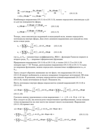 ]);();([
);();(
);(
ikR
в
ikR
п
Rr
ikr
в
Rr
ikr
п
eueuik
n
eu
n
eu
ikV
n
u
−
=
−
=
ϕθ+ϕθ=
=
∂
ϕθ∂
+
∂
ϕθ∂
=ϕθ=
∂
∂
(10.11.5)
Комбинируя выражения (10.11.4) и (10.11.5), можно определить амплитуды uп(s)
и uв(s) на поверхности сферы.
ikR
п
VU
u =ϕθ+ϕθ
=ϕθ e
2
);();(
);( (10.11.6)
e
2
);();(
);( ikR
в
VU
u
ϕθ−ϕθ
=ϕθ (10.11.7)
Теперь, зная амплитуды падающей и выходящей волн, можно определить
потенциалы внутри сферы. Для этого запишем выражения для каждой из этих
волн в виде ряда.
);()(
1 )1(
2/1 ϕθ= +∑∑ mnn
n m
mnп YkrH
kr
au (10.11.8)
);()(
1 )2(
2/1 ϕθ= +∑∑ mnn
n m
mnв YkrH
kr
bu (10.11.9)
где amn и bmn – неизвестные коэффициенты, H(kr) – функции Ганкеля первого и
второго рода, Ynm – шаровые (сферические) функции.
Приравняем выражения (10.11.6) и (10.11.8), а также (10.11.7) и (10.11.9)
попарно при r = R. Теперь, раскладывая выражения (10.11.6) и (10.11.7) в ряд
по шаровым функциям, можно определить неизвестные коэффициенты amn и
bmn.
Здесь следует обратить внимание на тот факт, что выражения (10.11.8) и
(10.11.9) имеют особенность в начале координат («скрытые» источники). Об этом
мы писали. В решении, которое определяется суммой выражений (10.11.8) и
(10.11.9), таких источников не будет. Покажем это.
Пусть потенциал внутри сферы определяется суммой выражений (10.11.8) и
(10.11.9).
);()(
1
);()(
1
);;( )1(
2/1
)2(
2/1 ϕθ+ϕθ=ϕθ ++ ∑∑∑∑ mnn
n m
mnmnn
n m
mn YkrH
kr
bYkrH
kr
aru
(10.11.10)
Сделаем замену переменных в этом выражении: r → - r; θ → π - θ; ϕ → π + ϕ .
Как следует из [2], мы используем тождественное преобразование, когда каждая
точка возвращается на свое место (не меняет своего положения). Выражение
(10.11.10) примет вид
);()(
1
);()(
1
);()(
1
);()(
1
);;(
)2(
2/1
)1(
2/1
)1(
2/1
)2(
2/1
ϕθ+ϕθ=
=π+ϕθ−π−+
+π+ϕθ−π−=ϕθ
++
+
+
∑∑∑∑
∑∑
∑∑
mnn
n m
mnmnn
n m
mn
mnn
n m
mn
mnn
n m
mn
YkrH
kr
bYkrH
kr
a
YkrH
kr
b
YkrH
kr
aru
(10.11.11)
169
 