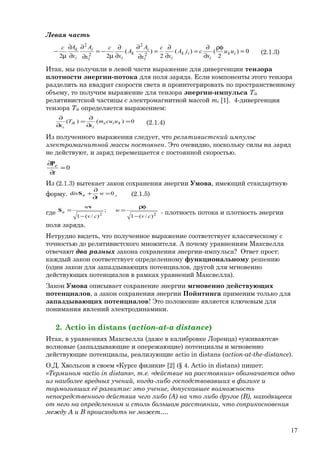 Левая часть
0)
2
()(
2
)(
22 2
2
2
2
=
ρφ
∂
∂
=
∂
∂
=
∂
∂
∂
∂
µ
−=
∂
∂
∂
∂
µ
− ik
i
ik
il
i
k
il
i
i
k
uu
x
сjA
x
с
x
A
A
x
с
x
A
x
Aс
(2.1.3)
Итак, мы получили в левой части выражение для дивергенции тензора
плотности энергии-потока для поля заряда. Если компоненты этого тензора
разделить на квадрат скорости света и проинтегрировать по пространственному
объему, то получим выражение для тензора энергии-импульса Tik
релятивистской частицы с электромагнитной массой me [1]. 4-дивергенция
тензора Tik определяется выражением:
0)()( =
∂
∂
=
∂
∂
kie
i
ik
i
ucum
x
T
x (2.1.4)
Из полученного выражения следует, что релятивистский импульс
электромагнитной массы постоянен. Это очевидно, поскольку силы на заряд
не действуют, и заряд перемещается с постоянной скоростью.
0=
∂
∂
t
eP
Из (2.1.3) вытекает закон сохранения энергии Умова, имеющий стандартную
форму. 0div =
∂
∂
+ w
t
uS , (2.1.5)
где 22
)/(1
;
)/(1 cv
w
cv
w
u
−
ρφ
=
−
=
v
S
- плотность потока и плотность энергии
поля заряда.
Нетрудно видеть, что полученное выражение соответствует классическому с
точностью до релятивистского множителя. А почему уравнениям Максвелла
отвечают два разных закона сохранения энергии-импульса? Ответ прост:
каждый закон соответствует определенному функциональному решению
(один закон для запаздывающих потенциалов, другой для мгновенно
действующих потенциалов в рамках уравнений Максвелла).
Закон Умова описывает сохранение энергии мгновенно действующих
потенциалов, а закон сохранения энергии Пойнтинга применим только для
запаздывающих потенциалов! Это положение является ключевым для
понимания явлений электродинамики.
2. Actio in distans (action-at-a distance)
Итак, в уравнениях Максвелла (даже в калибровке Лоренца) «уживаются»
волновые (запаздывающие и опережающие) потенциалы и мгновенно
действующие потенциалы, реализующие actio in distans (action-at-the-distance).
О.Д. Хвольсон в своем «Курсе физики» [2] (§ 4. Actio in distans) пишет:
«Термином «actio in distans», т.е. «действие на расстоянии» обозначается одно
из наиболее вредных учений, когда-либо господствовавших в физике и
тормозивших её развитие: это учение, допускавшее возможность
непосредственного действия чего либо (A) на что либо другое (B), находящееся
от него на определенном и столь большом расстоянии, что соприкосновения
между A и B происходить не может….
17
 