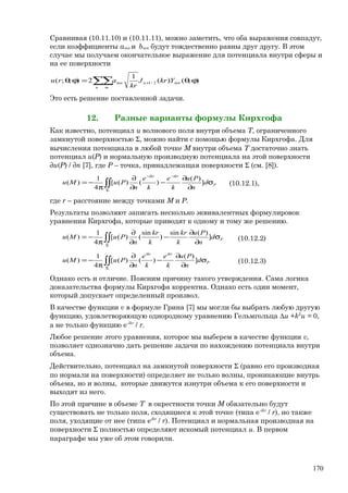 Сравнивая (10.11.10) и (10.11.11), можно заметить, что оба выражения совпадут,
если коэффициенты amn и bmn будут тождественно равны друг другу. В этом
случае мы получаем окончательное выражение для потенциала внутри сферы и
на ее поверхности
);()(
1
2);;( 2/1 ϕθ=ϕθ +∑∑ mnn
n m
mn YkrJ
kr
aru
Это есть решение поставленной задачи.
12. Разные варианты формулы Кирхгофа
Как известно, потенциал u волнового поля внутри объема Т, ограниченного
замкнутой поверхностью Σ, можно найти с помощью формулы Кирхгофа. Для
вычисления потенциала в любой точке М внутри объема Т достаточно знать
потенциал u(Р) и нормальную производную потенциала на этой поверхности
∂u(Р) / ∂n [7], где Р – точка, принадлежащая поверхности Σ (см. [8]).
P
ikrikr
d
n
Рu
k
e
k
e
n
PuMu σ
∂
∂
−
∂
∂
π
−=
−−
Σ
∫∫ ]
)(
)()([
4
1
)( (10.12.1),
где r – расстояние между точками М и Р.
Результаты позволяют записать несколько эквивалентных формулировок
уравнения Кирхгофа, которые приводят к одному и тому же решению.
Pd
n
Рu
k
kr
k
kr
n
PuMu σ
∂
∂
−
∂
∂
π
−= ∫∫Σ
]
)(sin
)
sin
()([
4
1
)( (10.12.2)
P
ikrikr
d
n
Рu
k
e
k
e
n
PuMu σ
∂
∂
−
∂
∂
π
−= ∫∫Σ
]
)(
)()([
4
1
)( (10.12.3)
Однако есть и отличие. Поясним причину такого утверждения. Сама логика
доказательства формулы Кирхгофа корректна. Однако есть один момент,
который допускает определенный произвол.
В качестве функции v в формуле Грина [7] мы могли бы выбрать любую другую
функцию, удовлетворяющую однородному уравнению Гельмгольца ∆u +k2
u = 0,
а не только функцию e-ikr
/ r.
Любое решение этого уравнения, которое мы выберем в качестве функции v,
позволяет однозначно дать решение задачи по нахождению потенциала внутри
объема.
Действительно, потенциал на замкнутой поверхности Σ (равно его производная
по нормали на поверхности) определяет не только волны, проникающие внутрь
объема, но и волны, которые движутся изнутри объема к его поверхности и
выходят из него.
По этой причине в объеме Т в окрестности точки М обязательно будут
существовать не только поля, сходящиеся к этой точке (типа e-ikr
/ r), но также
поля, уходящие от нее (типа eikr
/ r). Потенциал и нормальная производная на
поверхности Σ полностью определяют искомый потенциал u. В первом
параграфе мы уже об этом говорили.
170
 