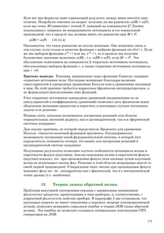 Хотя все три формулы дают одинаковый результат, между ними имеется одно
отличие. Попробуем ответить на вопрос: получим ли мы равенство u(M) = u(Р),
если мы точку М совместим с точкой Р, лежащей на поверхности Σ? Логика
подсказывает, опираясь на непрерывность потенциала и его нормальной
производной, что в пределе мы должны иметь это равенство при М = Р.
u(M) = u(Р) (10.12.4)
Оказывается, что такое равенство не всегда возможно. Оно возможно лишь в
том случае, если только в качестве функции v выбрана функция sin (kr) / r. Если
же мы выберем функцию eikr
/ r или же е-ikr
/ r, то в пределе мы получим
бесконечное значение величины u(M) , т.е. u(M) ≠ u(Р), если M → Р. Это
обусловлено появлением на поверхности Σ «скрытых» источников потенциала,
обусловленных выбором функции v, а также «скрытых» источников потенциала
при r →0.
Краткие выводы. Решения, выражаемые через функции Ганкеля, содержат
«скрытые» источники поля. Последние возникают благодаря наличию
сингулярностей в однородных уравнениях Бесселя или в уравнениях сводимым
к ним. По этой причине требуется корректное (физически интерпретируемое, а
не формальное) использование этих функций.
Учет «скрытых» источников однородных уравнений (возникающих из-за
сингулярностей в коэффициентах уравнений) позволяет дать физически ясное
объяснение волновым процессам и упростить в некоторых случаях постановку
задачи и ее решение.
Помимо этого, показана возможность построения решений для области
отрицательных значений радиуса, как в цилиндрической, так и в сферической
системах координат.
Дан анализ причины, по которой определитель Вронского для уравнения
Бесселя считается нечетной функцией аргумента. Рассматривается
возможность построения такой фундаментальной системы, в которой этот
определитель становится четным, что важно для построения решений в
цилиндрической системе координат.
Полученные результаты позволяют изучать особенности потенциала волны в
окрестности фокуса (каустики). Анализ поведения волны в окрестности фокуса
(каустик) показал, что при прохождении фокуса (или касания лучом каустики)
волна не испытывает скачка фаз. Решение в этой области непрерывно вместе со
своей первой производной. Утверждения типа: «волна при прохождении фокуса
изменяет фазу на - π» - некорректны как с физической, так и с математической
точки зрения (т.е. ошибочны).
13. Теория лампы обратной волны
Проблемы вакуумной электроники связаны с правильным пониманием
физических процессов, происходящих в этих приборах, и, соответственно, с
корректной физической моделью прибора. В параграфе 2 мы установили, что
групповая скорость не имеет отношения к переносу энергии электромагнитной
волной, позволяет исправить серьезную ошибку в теории ЛОВ (ламп обратной
волны). Эта ошибка не позволяет создавать оптимальные конструкции СВЧ
генераторов на ЛОВ.
171
 