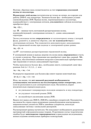 Поэтому, обратная связь осуществляется за счет отражения усиленной
волны от коллектора.
Подавление этой волны поглотителем не только не нужно, но и вредно для
работы ЛОВ-О, как генератора. Запишем баланс фаз - необходимое условие
самовозбуждения ЛОВ. Прямая волна, перемещающаяся к коллектору,
взаимодействует с электронным потоком, усиливается и вблизи коллектора
приобретает фазу
Leβ=ϕ∆ 1 ,
где: eβ - мнимая часть постоянной распространения волны,
взаимодействующей с электронным потоком; L - длина замедляющей
структуры.
Затем усиленная волна отражается от коллекторного конца с потерей
фазы, равной π, и движется обратно, уже не взаимодействуя с
электронным потоком. Так появляется дополнительное запаздывание.
Фаза отраженной волны при подходе к электронной пушке равна:
π+β=ϕ∆ L2
где β- постоянная распространения отраженной волны.
У электронной пушки и вывода энергии эта волна вновь отражается и часть
ее уходит в нагрузку. При отражении она приобретает сдвиг фаз, равный 3ϕ∆ .
Это фаза, обусловленная влиянием нагрузки и дополнительно приобретенная
при отражении от начала замедляющей структуры.
Чтобы выполнялся баланс фаз, необходимо иметь суммарный сдвиг фаз
равным 2nπ (n = 0,1,2,...) или
π=ϕ∆+ϕ∆+ϕ∆ n2321
Развернутое выражение для баланса фаз имеет хорошо известный вид:
π−=ϕ∆+β+β )12()( 3 nLe
Итак, мы видим, что нет никакой разумной необходимости
устанавливать поглотитель на коллекторном конце генератора, даже,
если он расположен в узле электрического поля. Поглотитель играет
исключительно отрицательную роль:
• он уменьшает генерируемую полезную мощность и кпд генератора;
• он ухудшает тепловой режим ЛОВ;
• он способствует увеличению шумов ЛОВ.
Важен этот вывод для ЛБВ-О, ЛБВ-М и линейных ускорителей. Оказывается,
мы можем без страха перед возможным самовозбуждением конструировать
широкополосные усилители ЛБВ и линейные ускорители, используя
замедляющие системы с аномальной дисперсией.
Рассмотренный пример поучителен. Он показывает необходимость разрешения
противоречий в фундаментальных теориях. В противном случае теоретические
ошибки будут многократно тиражироваться в прикладных исследованиях,
мешая созданию оптимальных приборов и конструкций.
173
 