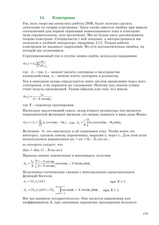 14. Клистроны
Уж, коль скоро мы коснулись работы ЛОВ, будет полезно сделать
замечание по теории клистронов. Здесь также имеется ошибка при выводе
соотношений для первой гармоники конвекционного тока в клистроне
(или отражательном, или пролетном). Мы не будем здесь рассматривать
теорию клистрона. Специалисты с ней знакомы, а интересующихся мы
отсылаем к учебной литературе, например, [11]. Теория работы
клистронов не вызывает нареканий. Но есть математическая ошибка, на
которой мы остановимся.
Сгруппированный ток в сгустке можно найти, используя выражение
∑=
k k
dt
dt
Iti
2
1
02 )(
где: I0 – ток, t1 – момент вылета электрона в пространство
взаимодействия, t2 – момент влета электрона в резонатор.
Ток в выходном зазоре определяется лишь числом прошедших через него
электронов, а не порядком их следования. Поэтому под знаком суммы
стоит модуль производной. Таким образом для тока i(t2) имеем
1
0
2
cos1
)(
tX
I
ti
ω−
=
где Х – параметр группировки.
Поскольку пролетающий сквозь зазор второго резонатора ток является
периодической функцией времени, его можно записать в виде ряда Фурье
∑
∞
=
θ−ω+=
1
0202 )(cos)(
n
n tnAIti , где ∫
π
ωθ−ω
π
=
2
0
2022 )(cos)(
1
tdtntiAn
Величина nA это амплитуда n-ой гармоники тока. Чтобы взять это
интеграл, сделаем замену переменных, выразив t2 через t1. Для этой цели
воспользуемся выражением ωt2 = ωt1 + θ0 - X0 sin ωt1 ,
из которого следует, что
dωt2 = dωt1 (1 - X cos ωt1)
Проводя замену переменных и интегрируя, получим
∫
π
ωω−ω
ω−
ω−
π
=
2
0
111
1
10
)sin(cos
cos1
cos1
tdtXtn
tX
tXI
An
Полученное соотношение связано с интегральным представлением
функций Бесселя.
)(2 0 nXJIA nn = при X < 1
∫−
ωω−ω−=
X
X
nn tdtXtnInXJIA
/1arccos
/1arccos
11100 )sin(cos2)(2 при X > 1
Вот мы выявили некорректность. Она касается выражения для
коэффициентов An при значениях параметра группировки большего
174
 