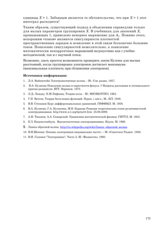 единицы X > 1. Забавным является то обстоятельство, что при X > 1 этот
интеграл расходится!
Таким образом, существующий подход в объяснении справедлив только
для малых параметров группировки Х. В учебниках для значений Х,
превышающих 1, приведено неверное выражение для An. Помимо этого,
нехорошим «тоном» являются сингулярности плотностей
пространственных зарядов и появление в этой связи бесконечно больших
токов. Появление сингулярностей нежелательно, а появление
математически некорректных выражений недопустимо как с учебно-
методической, так и с научной точек.
Возможно, здесь кроется возможность проверить закон Кулона для малых
расстояний, когда группировка электронов достигает максимума
(максимальная плотность при сближении электронов).
Источники информации:
1. Л.А. Вайнштейн Электромагнитные волны. - М.: Сов. радио, 1957.
2. В.А. Кулигин Поведение волны в окрестности фокуса. // Вопросы рассеяния и оптимального
приема радиоволн. ВГУ, Воронеж. 1975.
3. Л.Д. Ландау, Е.М Лифшиц. Теория поля. - М.: ФИЗМАТГИЗ, 1963.
4. Г.Н Ватсон. Теория бесселевых функций. Перев. с англ., М., ИЛ. 1949.
5. В.В. Степанов Курс дифференциальных уравнений. ГИФФМЛ. М. 1958.
6. В.А. Кулигин, Г.А. Кулигина, М.В. Корнева Ревизия теоретических основ релятивистской
электродинамики. http://www.n-t.org/tp/ns/rt.htm 25.06.2006.
7. А.Н. Тихонов, А.А. Самарский. Уравнения математической физики. ГИТТЛ, М. 1953.
8. Б.З. Каценеленбаум. Высокочастотная электродинамика. Наука. М. 1966.
9. Лампа обратной волны. http://ru.wikipedia.org/wiki/Лампа_обратной_волны
10. В.Н.Шевчик. Основы электроники сверхвысоких частот. – М: «Советское Радио». 1959.
11. В.И. Гапонов "Электроника", Часть 2, М.: Физматгиз, 1960.
175
 