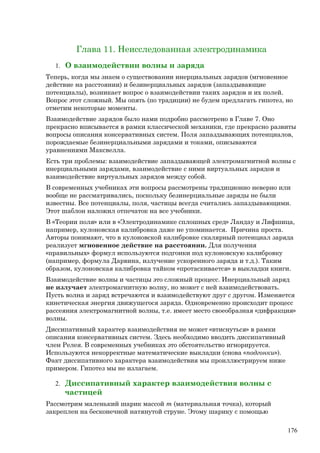 Глава 11. Неисследованная электродинамика
1. О взаимодействии волны и заряда
Теперь, когда мы знаем о существовании инерциальных зарядов (мгновенное
действие на расстоянии) и безинерциальных зарядов (запаздывающие
потенциалы), возникает вопрос о взаимодействии таких зарядов и их полей.
Вопрос этот сложный. Мы опять (по традиции) не будем предлагать гипотез, но
отметим некоторые моменты.
Взаимодействие зарядов было нами подробно рассмотрено в Главе 7. Оно
прекрасно вписывается в рамки классической механики, где прекрасно развиты
вопросы описания консервативных систем. Поля запаздывающих потенциалов,
порождаемые безинерциальными зарядами и токами, описываются
уравнениями Максвелла.
Есть три проблемы: взаимодействие запаздывающей электромагнитной волны с
инерциальными зарядами, взаимодействие с ними виртуальных зарядов и
взаимодействие виртуальных зарядов между собой.
В современных учебниках эти вопросы рассмотрены традиционно неверно или
вообще не рассматривались, поскольку безинерциальные заряды не были
известны. Все потенциалы, поля, частицы всегда считались запаздывающими.
Этот шаблон наложил отпечаток на все учебники.
В «Теории поля» или в «Электродинамике сплошных сред» Ландау и Лифшица,
например, кулоновская калибровка даже не упоминается. Причина проста.
Авторы понимают, что в кулоновской калибровке скалярный потенциал заряда
реализует мгновенное действие на расстоянии. Для получения
«правильных» формул используются подгонки под кулоновскую калибровку
(например, формула Дарвина, излучение ускоренного заряда и т.д.). Таким
образом, кулоновская калибровка тайком «протаскивается» в выкладки книги.
Взаимодействие волны и частицы это сложный процесс. Инерциальный заряд
не излучает электромагнитную волну, но может с ней взаимодействовать.
Пусть волна и заряд встречаются и взаимодействуют друг с другом. Изменяется
кинетическая энергия движущегося заряда. Одновременно происходит процесс
рассеяния электромагнитной волны, т.е. имеет место своеобразная «дифракция»
волны.
Диссипативный характер взаимодействия не может «втиснуться» в рамки
описания консервативных систем. Здесь необходимо вводить диссипативный
член Релея. В современных учебниках это обстоятельство игнорируется.
Используются некорректные математические выкладки (снова «подгонки»).
Факт диссипативного характера взаимодействия мы проиллюстрируем ниже
примером. Гипотез мы не излагаем.
2. Диссипативный характер взаимодействия волны с
частицей
Рассмотрим маленький шарик массой m (материальная точка), который
закреплен на бесконечной натянутой струне. Этому шарику с помощью
176
 