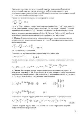 Интересно отметить, что механический импульс шарика преобразуется в
механический импульс струны и уносится в обе стороны вдоль струны
перпендикулярно движению шарика. Возникает поток энергии, направленный
от точки взаимодействия вдоль струны.
Уравнение движения струны можно привести к виду
)(2
2
2
2
2
xf
t
U
x
U
c δ−
∂
∂
=
∂
∂
,
где: c2
= T0 / ρ - квадрат скорости распространения волны; f = F / ρ – плотность
силы, отнесенная к плотности массы струны. По аналогии с теорией длинных
линий можно параметр (T0 ρ) - ½
назвать «волновым сопротивлением» струны.
Можно решить эти уравнения «в лоб» (см. [1], Задача № 9, стр. 80). Мы будем
исходить из закона сохранения энергии, поскольку это нагляднее.
1. Шарик. Изменение скорости шарика происходит по экспоненциальному
закону, поэтому можно предположить, что сила F пропорциональна скорости
движения заряда.
t
U
F
t
U
m
t
V
m
∂
∂
−=−=
∂
∂
=
∂
∂
λ2
2
, (11.2.3)
где λ – некоторая постоянная.
Решение для вертикальной координаты шарика имеет вид
)1( /
0
mt
eUU λ−
−−=
(11.2.4)
Начальная скорость, импульс и кинетическая энергия шарика соответственно
равны
mUV /00 λ−= ;
mtmt
emVeUP /
0
/
0
λ−λ−
=λ=
;
mtmt
k e
mV
e
m
U
W /2
2
0/2
22
0
22
λ−λ−
=
λ
=
2. Струна. Рассмотрим теперь энергетические соотношения для струны и
определим параметр λ. Мы будем исходить из того, что точка соприкосновения
шарика со струной изменяет свое положение U. Соответственно, соседние точки
(х ≠ 0) будут определяться следующими выражениями
0)/(]1[
00
01
)(0))/(1](1[
/)/(
0
/)/(
0
<+η−−=



<ξ
>ξ
=ξη>−η−−−=
+λ−
−λ−
xcxteUU
xcxteUU
mcxt
mcxt
Подсчитаем энергию струны, учитывая симметричность ее распределения
)1()1(])()([ /22
0
/22
0
2
0
22
0
mtmt
ct
c e
cm
Ve
m
c
Udx
t
U
x
U
TW λ−λ−
−
λ
ρ=−
λ
λρ=
∂
∂
ρ+
∂
∂
= ∫
(11.2.5)
Сложим энергии струны и шарика. Учитывая закон сохранения энергии,
найдем величину параметра λ.
178
 