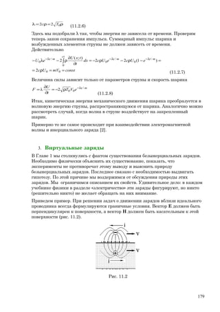 ρ=ρ=λ 022 Tc
(11.2.6)
Здесь мы подобрали λ так, чтобы энергия не зависела от времени. Проверим
теперь закон сохранения импульса. Суммарный импульс шарика и
возбужденных элементов струны не должен зависеть от времени.
Действительно
constmVUc
eUceUcdx
t
txU
eU
ct
mtmtmt
==ρ=
=−ρ−ρ−=
∂
∂
ρ−λ− ∫
λ−λ−λ−
00
0
/
0
/
0
/
0
2
)1(22
);(
2
(11.2.7)
Величина силы зависит только от параметров струны и скорость шарика
mt
eVT
t
U
F /
002λ λ−
ρ−=
∂
∂
=
(11.2.8)
Итак, кинетическая энергия механического движения шарика преобразуется в
волновую энергию струны, распространяющуюся от шарика. Аналогично можно
рассмотреть случай, когда волна в струне воздействует на закрепленный
шарик.
Примерно то же самое происходит при взаимодействии электромагнитной
волны и инерциального заряда [2].
3. Виртуальные заряды
В Главе 1 мы столкнулись с фактом существования безынерциальных зарядов.
Необходимо физически объяснить их существование, показать, что
эксперименты не противоречат этому выводу и выяснить природу
безынерциальных зарядов. Последнее связано с необходимостью выдвигать
гипотезу. По этой причине мы воздержимся от обсуждения природы этих
зарядов. Мы ограничимся описанием их свойств. Удивительное дело: в каждом
учебнике физики в разделе «электричество» эти заряды фигурируют, но никто
(решительно никто) не желает обращать на них внимание.
Приведем пример. При решении задач о движении зарядов вблизи идеального
проводника всегда формулируются граничные условия. Вектор Е должен быть
перпендикулярен к поверхности, а вектор Н должен быть касательным к этой
поверхности (рис. 11.2).
Рис. 11.2
179
 
