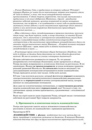…Ученик Ньютона, Cotes, в предисловии ко второму изданию “Principia”,
которого Ньютон не читал до его напечатания, впервые ясно выразил мысль
об “actio in distans”, о том, что тела непосредственно взаимно
притягиваются. С одной стороны уверенность, что взгляд, высказанный в
предисловии к его книге одобряется Ньютоном, с другой - грандиозное
развитие небесной механики, целиком основанной на законе всемирного
тяготения, как на факте, и не нуждавшейся в каких либо его разъяснениях,
заставили ученых забыть о чисто описательном характере этого закона и
видеть в нем законченное выражение действительно происходящего
физического явления. …
…Идея о действии в даль, господствовавшая в прошлом столетии, получила
новую пищу, еще более окрепла, когда, в конце столетия, из опытов Кулона
оказалось, что и магнитные и электрические взаимодействия могут быть
сведены к взаимодействиям особых гипотетических веществ (два
электричества и два магнетизма), происходящим непосредственно в даль и по
законам, вполне аналогичным закону Ньютона. …В первой половине текущего
столетия (XIX века – прим. наше) actio in distans полновластно
господствовала в науке. ….
…В настоящее время успело сделаться общим достоянием убеждение, что
actio in distans не должна быть допускаема ни в одну область физических
явлений. Но как ее изгнать из учения о всемирном тяготении?»
История действительно развивается по спирали. То, что раньше
воспринималось естественным объяснением, позже превратилось в абсурд.
Теперь мы вновь возвращаемся к мгновенному действию на расстоянии. И это
закономерно. Физики не проанализировали до конца возможные варианты
решений уравнений Максвелла. Им показалось (подвела интуиция!), что
запаздывающими потенциалами исчерпываются всякие взаимодействия.
Теперь приходится делать «шаг назад», чтобы идти дальше.
В Главе 1 мы получили результат, который фактически отрицает возможность
электростатического (магнитостатического) взаимодействия инерциальных
зарядов из-за отрицательной величины электромагнитной массы, которая
вытекает из запаздывающих потенциалов.
Дело даже не в количественных соотношениях, а в качественном различии:
энергия взаимодействия имеет отрицательный знак! Это ведет к тому, что
одноименные заряды должны притягиваться, а разноименные – отталкиваться!
Это абсурд.
Выше мы строго вывели закон сохранения Умова, который связан с мгновенным
действием на расстоянии! Круг спирали завершается.
3. Причинность и контактная модель взаимодействия
Теперь нам предстоит описать модель мгновенного взаимодействия на
расстоянии и связать это взаимодействие с принципом причинности.
Процитируем БСЭ:
«ВЗАИМОДЕЙСТВИЕ в физике, воздействие тел или частиц друг на
друга, приводящее к изменению состояния их движения. В механике Ньютона
взаимное действие тел друг на друга количественно характеризуется силой.
18
 