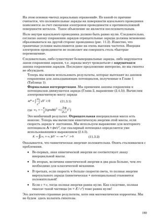 На этом основан «метод зеркальных отражений». По какой-то причине
считается, что положительные заряды на поверхности идеального проводника
появляются за счет смещения электронов проводимости к противоположной
поверхности металла. Такое объяснение не является последовательным.
Поле внутри идеального проводника должно быть равно нулю. Следовательно,
согласно закону сохранения зарядов отрицательные заряды должны мгновенно
образовываться на другой стороне проводника (рис. 11.2). Известно, что
граничные условия выполняются даже на очень высоких частотах. Инерция
электронов проводимости не позволяет им совершать столь «быстрые
перемещения».
Следовательно, либо существуют безынерциальные заряды, либо нарушается
закон сохранения зарядов, т.е. заряды могут «рождаться» с нарушением
закона сохранения зарядов. Последнее предложение интересно, но мы гипотез
не обсуждаем.
Теперь мы можем использовать результаты, которые вытекают из законов
сохранения для запаздывающих потенциалов, полученные в Главе 1
(Таблица 1).
Формальная интерпретация. Мы применим законы сохранения к
потенциалам движущегося заряда (Глава 2, выражение (2.4.5)). Вычислим
электромагнитную массу заряда
∫ <= 0* 2
3
dV
c
w
m (11.3.1)
где ])()grad[(
2
22
3
ct
w
∂
φ∂
+φ
ε
−=
Это необычный результат. Отрицательная инерциальная масса есть
нонсенс. Теперь мы вычислим кинетическую энергию этой массы, если
скорость заряда v постоянна. Мы используем выражение для векторного
потенциала A = φv/c2
, где скалярный потенциал определяется уже
использовавшимся выражением (2.4.5).
0*][ 2
21 >−=+= ∫ vmdVwwK (11.3.2)
Оказывается, что «кинетическая энергия» положительна. Опять сталкиваемся с
проблемами.
• Во-первых, знак кинетической энергии не соответствует знаку
инерциальной массы.
• Во вторых, величина кинетической энергии в два раза больше, чем это
необходимо для классической механики.
• В третьих, если скорость v больше скорости света, то полная энергия
виртуального заряда (кинетическая + потенциальная) становится
положительной!
• Если v = с, тогда полная энергия равна нулю. Как следствие, полная
«масса» такой частицы (m = E / c2
) тоже равна нулю!
Это достаточно странные результаты, хотя они математически корректны. Мы
не будем здесь излагать гипотезы.
180
 