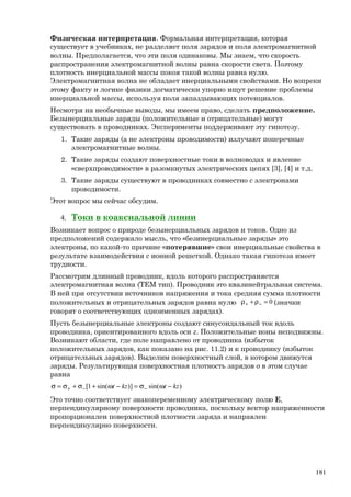 Физическая интерпретация. Формальная интерпретация, которая
существует в учебниках, не разделяет поля зарядов и поля электромагнитной
волны. Предполагается, что эти поля одинаковы. Мы знаем, что скорость
распространения электромагнитной волны равна скорости света. Поэтому
плотность инерциальной массы покоя такой волны равна нулю.
Электромагнитная волна не обладает инерциальными свойствами. Но вопреки
этому факту и логике физики догматически упорно ищут решение проблемы
инерциальной массы, используя поля запаздывающих потенциалов.
Несмотря на необычные выводы, мы имеем право, сделать предположение.
Безынерциальные заряды (положительные и отрицательные) могут
существовать в проводниках. Эксперименты поддерживают эту гипотезу.
1. Такие заряды (а не электроны проводимости) излучают поперечные
электромагнитные волны.
2. Такие заряды создают поверхностные токи в волноводах и явление
«сверхпроводимости» в разомкнутых электрических цепях [3], [4] и т.д.
3. Такие заряды существуют в проводниках совместно с электронами
проводимости.
Этот вопрос мы сейчас обсудим.
4. Токи в коаксиальной линии
Возникает вопрос о природе безынерциальных зарядов и токов. Одно из
предположений содержало мысль, что «безинерциальные заряды» это
электроны, по какой-то причине «потерявшие» свои инерциальные свойства в
результате взаимодействия с ионной решеткой. Однако такая гипотеза имеет
трудности.
Рассмотрим длинный проводник, вдоль которого распространяется
электромагнитная волна (ТЕМ тип). Проводник это квазинейтральная система.
В ней при отсутствии источников напряжения и тока средняя сумма плотности
положительных и отрицательных зарядов равна нулю 0=ρ+ρ −+ (значки
говорят о соответствующих одноименных зарядах).
Пусть безынерциальные электроны создают синусоидальный ток вдоль
проводника, ориентированного вдоль оси z. Положительные ионы неподвижны.
Возникают области, где поле направлено от проводника (избыток
положительных зарядов, как показано на рис. 11.2) и к проводнику (избыток
отрицательных зарядов). Выделим поверхностный слой, в котором движутся
заряды. Результирующая поверхностная плотность зарядов σ в этом случае
равна
)sin()]sin(1[ kztkzt −ωσ=−ω+σ+σ=σ −−+
Это точно соответствует знакопеременному электрическому полю Е,
перпендикулярному поверхности проводника, поскольку вектор напряженности
пропорционален поверхностной плотности заряда и направлен
перпендикулярно поверхности.
181
 