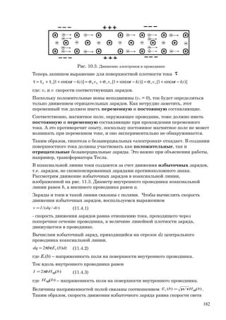Рис. 10.3. Движение электронов в проводнике
Теперь запишем выражение для поверхностной плотности тока τ
)]sin(1[)]sin(1[)]sin(1[ kztvkztvvkzt −ω+σ=−ω+σ+σ=−ω+τ+τ=τ −−−−++−+
где: v+ и v- скорости соответствующих зарядов.
Поскольку положительные ионы неподвижны (v+ = 0), ток будет определяться
только движением отрицательных зарядов. Как нетрудно заметить, этот
переменный ток должен иметь переменную и постоянную составляющие.
Соответственно, магнитное поле, окружающее проводник, тоже должно иметь
постоянную и переменную составляющие при прохождении переменного
тока. А это противоречит опыту, поскольку постоянное магнитное поле не может
возникать при переменном токе, и оно экспериментально не обнаруживается.
Таким образом, гипотеза о безынерциальных «электронах» отпадает. В создании
поверхностного тока должны участвовать как положительные, так и
отрицательные безынерциальные заряды. Это важно при объяснении работы,
например, трансформатора Тесла.
В коаксиальной линии токи создаются за счет движения избыточных зарядов,
т.е. зарядов, не скомпенсированных зарядами противоположного знака.
Рассмотрим движение избыточных зарядов в коаксиальной линии,
изображенной на рис. 11.3. Диаметр внутреннего проводника коаксиальной
линии равен b, а внешнего проводника равен a.
Заряды и токи в такой линии связаны с полями. Чтобы вычислить скорость
движения избыточных зарядов, воспользуемся выражением
)/( dzdqIv = (11.4.1)
- скорость движения зарядов равна отношению тока, проходящего через
поперечное сечение проводника, к величине линейной плотности заряда,
движущегося в проводнике.
Вычислим избыточный заряд, приходящийся на отрезок dz центрального
проводника коаксиальной линии.
dzbEbdq r )(2 επ= (11.4.2)
где Er(b) – напряженность поля на поверхности внутреннего проводника.
Ток вдоль внутреннего проводника равен
)(2 bbHI ϕπ= (11.4.3)
где )(bHϕ – напряженность поля на поверхности внутреннего проводника.
Величины напряженностей полей связаны соотношением )(/)( bHbEr ϕεµ= .
Таким образом, скорость движения избыточного заряда равна скорости света
182
 