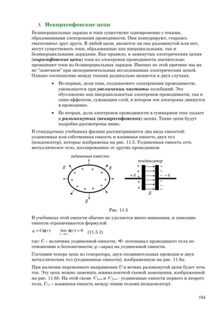5. Некирхгофовские цепи
Безинерциальные заряды и токи существуют одновременно с токами,
образованными электронами проводимости. Они конкурируют, стараясь
«вытеснить» друг друга. В любой цепи, является ли она разомкнутой или нет,
могут существовать токи, образованные как инерциальными, так и
безинерциальными зарядами. Как правило, в замкнутых электрических цепях
(кирхгофовские цепи) токи из электронов проводимости значительно
превышают токи из безинерциальных зарядов. Именно по этой причине мы их
не “замечаем” при экспериментальных исследованиях электрических цепей.
Однако соотношение между токами радикально меняется в двух случаях.
• Во-первых, доля тока, создаваемого электронами проводимости,
уменьшается при увеличении частоты колебаний. Это
обусловлено как инерциальностью электронов проводимости, так и
скин-эффектом, сужающим слой, в котором эти электроны движутся
в проводнике.
• Во вторых, доля электронов проводимости в суммарном токе падает
в разомкнутых (некирхгофовских) цепях. Такие цепи будут
подробно рассмотрены ниже.
В стандартных учебниках физики рассматриваются два вида емкостей:
уединенная или собственная емкость и взаимная емкость двух тел
(конденсатор), которые изображены на рис. 11.5. Уединенная емкость есть
металлическое тело, изолированное от других проводников.
Рис. 11.5
В учебниках этой емкости обычно не уделяется много внимания, и описание
емкости ограничивается формулой
0)(lim)( =φφ=
∞→
rrCq
r (11.5.1)
где: С – величина уединенной емкости; φ- потенциал проводящего тела по
отношению к бесконечности; q-–заряд на уединенной емкости.
Составим теперь цепь из генератора, двух соединительных проводов и двух
металлических тел (уединенные емкости), изображенную на рис. 11.6а.
При наличии переменного напряжения U в ветвях разомкнутой цепи будет течь
ток. Эту цепь можно заменить эквивалентной схемой замещения, изображенной
на рис. 11.6b. На этой схеме ∞1С и ∞2С - уединенные емкости первого и второго
тела, C12 – взаимная емкость между этими телами (конденсатор).
184
 