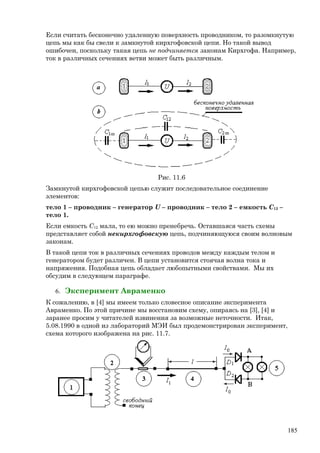 Если считать бесконечно удаленную поверхность проводником, то разомкнутую
цепь мы как бы свели к замкнутой кирхгофовской цепи. Но такой вывод
ошибочен, поскольку такая цепь не подчиняется законам Кирхгофа. Например,
ток в различных сечениях ветви может быть различным.
Рис. 11.6
Замкнутой кирхгофовской цепью служит последовательное соединение
элементов:
тело 1 – проводник – генератор U – проводник – тело 2 – емкость C12 –
тело 1.
Если емкость C12 мала, то ею можно пренебречь. Оставшаяся часть схемы
представляет собой некирхгофовскую цепь, подчиняющуюся своим волновым
законам.
В такой цепи ток в различных сечениях проводов между каждым телом и
генератором будет различен. В цепи установится стоячая волна тока и
напряжения. Подобная цепь обладает любопытными свойствами. Мы их
обсудим в следующем параграфе.
6. Эксперимент Авраменко
К сожалению, в [4] мы имеем только словесное описание эксперимента
Авраменко. По этой причине мы восстановим схему, опираясь на [3], [4] и
заранее просим у читателей извинения за возможные неточности. Итак,
5.08.1990 в одной из лабораторий МЭИ был продемонстрирован эксперимент,
схема которого изображена на рис. 11.7.
185
 