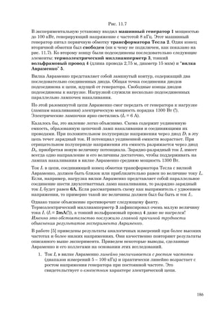 Рис. 11.7
В экспериментальную установку входил машинный генератор 1 мощностью
до 100 кВт, генерирующий напряжение с частотой 8 кГц. Этот машинный
генератор питал первичную обмотку трансформатора Тесла 2. Один конец
вторичной обмотки был свободен (ни к чему не подключен, как показано на
рис. 11.7). Ко второму концу были подсоединены последовательно следующие
элементы: термоэлектрический миллиамперметр 3, тонкий
вольфрамовый провод 4 (длина провода 2,75 м, диаметр 15 мкм) и “вилка
Авраменко” 5.
Вилка Авраменко представляет собой замкнутый контур, содержащий два
последовательно соединенных диода. Общая точка соединения диодов
подсоединена к цепи, идущей от генератора. Свободные концы диодов
подсоединены к нагрузке. Нагрузкой служили несколько подсоединенных
параллельно лампочек накаливания.
По этой разомкнутой цепи Авраменко смог передать от генератора к нагрузке
(лампам накаливания) электрическую мощность порядка 1300 Вт (!).
Электрические лампочки ярко светились (I0 = 6 A).
Казалось бы, это явление легко объяснимо. Схема содержит уединенную
емкость, образованную цепочкой ламп накаливания и соединяющими их
проводами. При положительном полупериоде напряжения через диод D1 в эту
цепь течет зарядный ток. И потенциал уединенной емкости возрастает. При
отрицательном полупериоде напряжения эта емкость разряжается через диод
D2, приобретая новую величину потенциала. Зарядно-разрядный ток Io имеет
всегда одно направление и его величины достаточно, чтобы поддерживать на
лампах накаливания в вилке Авраменко среднюю мощность 1300 Вт.
Ток I1 в цепи, соединяющей конец обмотки трансформатора Тесла с вилкой
Авраменко, должен быть близок или приблизительно равен по величине току Io.
Если, например, нагрузка вилки Авраменко представляет собой параллельное
соединение шести двухсотваттных ламп накаливания, то разрядно зарядный
ток Io будет равен 6А. Если рассматривать схему как выпрямитель с удвоением
напряжения, то примерно такой же величины должен был бы быть и ток I1.
Однако такое объяснение противоречит следующему факту.
Термоэлектрический миллиамперметр 3 зафиксировал очень малую величину
тока I1 (I1 = 2mA(!)), а тонкий вольфрамовый провод 4 даже не нагрелся!
Именно это обстоятельство послужило главной причиной трудности
объяснения результатов эксперимента Авраменко.
В работе [5] приведены результаты аналогичных измерений при более высоких
частотах и более низких напряжениях. Они качественно повторяют результаты
описанного выше эксперимента. Приведем некоторые выводы, сделанные
Авраменко и его коллегами на основании этих исследований.
1. Ток Io в вилке Авраменко линейно увеличивается с ростом частоты
(диапазон измерений 5 – 100 кГц) и практически линейно возрастает с
ростом напряжения генератора при постоянной частоте. Это
свидетельствует о емкостном характере электрической цепи.
186
 