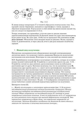 Рис. 11.8
В линии между генератором U и точкой А образуется стоячая волна тока. Ток,
идущий к вилке Авраменко, находится в противофазе с током, идущим в
обратном направлении. В результате в этой линии мы имеем весьма малый ток,
как это следует из выражения (11.6.1).
Теперь посмотрим, что произойдет, если мы один из диодов заменим
короткозамыкающей перемычкой. В обычной линии ток через миллиамперметр
будет равен нулю. Но здесь (рис. 10.8b) ток не пропадает! Он становится в два
раза меньше. Объяснение этого явления видно из рисунка. Волна, идущая к
точке А, разветвляется, и через диод D2 течет в два раза меньшее количество
зарядов.
7. Новый вид излучения
Интересных экспериментально обнаруженных явлений электродинамики
достаточно много, что позволяет считать уравнения Максвелла недостаточно
изученными или неполными. Некоторые из этих явлений мы опишем ниже.
В.И. Коробейников сконструировал излучающее устройство, которое он условно
назвал медной «таблеткой» [6]. Устройство ее достаточно просто (см. рис. 11.9).
Устройство состоит из двух катушек, расположенных соосно на небольшом
расстоянии друг от друга. Катушки включены так, что их магнитные поля HZ
направлены друг против друга, т.е. имеет место противофазное включение этих
индуктивностей. Для увеличения чувствительности включается емкость,
которая вместе с катушками индуктивности образует контур. Этот контур
настраивается на частоту принимаемого сигнала. Катушки помещены в медный
цилиндрический экран. Такого типа антенны получили название HZ антенн,
принадлежащих классу ЕН антенн [6]. Подводящие провода помещены в экран
и излучение от них отсутствует. На рис. 11.9 изображена электрическая схема,
когда «таблетка» служит антенной передатчика (работает на излучение).
Цитируем статью [6]:
«… Между коллектором и эмиттером транзистора (рис. 11.9) включен
последовательный резонансный контур (низкоомная «нагрузка»). Почему
желательно выбирать последовательный резонансный колебательный
контур? Общее напряжение на последовательном LC контуре не выше
напряжения источника питания. А вот по отдельности на L и C напряжения
за счет резонанса очень высокие при высокой добротности контура Q. Эти
переменные напряжения в Q раз выше, чем переменное напряжение на
коллекторе. Значение Q может колебаться от десятков до сотен единиц и
зависит от частоты и качества выполнения контура...
188
 