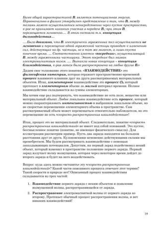 Более общей характеристикой В. является потенциальная энергия.
Первоначально в физике утвердилось представление о том, что В. между
телами может осуществляться непосредственно через пустое пространство,
к-рое не принимает никакого участия в передаче В.; при этом В.
перемещается мгновенно…. В этом состояла т.н. концепция
дальнодействия…
….Было доказано, что В. электрически заряженных тел осуществляется не
мгновенно и перемещение одной заряженной частицы приводит к изменению
сил, действующих на др. частицы, не в тот же момент, а лишь спустя
конечное время. … Соответственно имеется «посредник», осуществляющий
В. между заряженными частицами. Этот посредник был назван
электромагнитным полем. …. Возникла новая концепция – концепция
близкодействия, к-рая затем была распространена на любые другие В.»
Дадим свое толкование этого понятия. «ВЗАИМОДЕЙСТВИЕ» это
философская категория, которая отражает пространственно-временной
процесс взаимного влияния друг на друга рассматриваемых материальных
объектов. Итак, элементарное взаимодействие это процесс (!), который
протекает в элементарном объеме за малый интервал времени. Полное
взаимодействие складывается из суммы элементарных.
Мы хотим еще раз подчеркнуть, что взаимодействие не есть поле, вещество или
материальный объект. Любое локальное взаимодействие есть процесс, который
можно охарактеризовать интенсивностью в выбранном локальном объеме, но
не скоростью перемещения элементарного объема в пространстве. Сам
рассматриваемый объем может перемещаться относительно наблюдателя, но это
перемещение не есть «скорость распространения взаимодействия»!
Итак, процесс это не материальный объект. Следовательно, понятие «скорость
распространения взаимодействий» не имеет под собой оснований. Это пустое,
бессмысленное понятие (понятие, не имеющее физического смысла). Для
иллюстрации рассмотрим пример. Пусть два заряда находятся на большом
расстоянии друг от друга. Кулоновскими мгновенно действующими силами мы
пренебрегаем. Мы будем рассматривать взаимодействие с помощью
запаздывающих потенциалов. Допустим, на первый заряд подействовал некий
объект, который изменил в пространстве положение первого заряда. Первый
заряд излучает волну возмущения, которая через некоторое время дойдет до
второго заряда и будет на него воздействовать.
Вопрос: куда здесь можно «вставить» эту «скорость распространения
взаимодействий»? Какой части описанного процесса отвечает этот термин?
Такой скорости в природе нет! Описанный процесс взаимодействия
складывается из трех частей:
1. Взаимодействие первого заряда с неким объектом и появление
возмущенной волны, распространяющейся от заряда.
2. Распространение электромагнитной волны от первого заряда ко
второму. Протекает обычный процесс распространения волны, и нет
никаких взаимодействий!
19
 