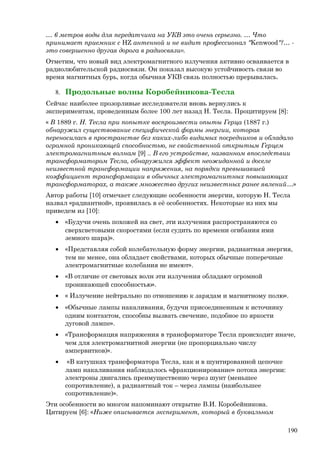 … 6 метров воды для передатчика на УКВ это очень серьезно. … Что
принимает приемник с НZ антенной и не видит профессионал "Kenwood"?… -
это совершенно другая дорога в радиосвязи».
Отметим, что новый вид электромагнитного излучения активно осваивается в
радиолюбительской радиосвязи. Он показал высокую устойчивость связи во
время магнитных бурь, когда обычная УКВ связь полностью прерывалась.
8. Продольные волны Коробейникова-Тесла
Сейчас наиболее прозорливые исследователи вновь вернулись к
экспериментам, проведенным более 100 лет назад Н. Тесла. Процитируем [8]:
« В 1889 г. Н. Тесла при попытке воспроизвести опыты Герца (1887 г.)
обнаружил существование специфической формы энергии, которая
переносилась в пространстве без каких-либо видимых посредников и обладало
огромной проникающей способностью, не свойственной открытым Герцем
электромагнитным волнам [9] .. В его устройстве, названном впоследствии
трансформатором Тесла, обнаружился эффект неожиданной и доселе
неизвестной трансформации напряжения, на порядки превышавшей
коэффициент трансформации в обычных электромагнитных повышающих
трансформаторах, а также множество других неизвестных ранее явлений…»
Автор работы [10] отмечает следующие особенности энергии, которую Н. Тесла
назвал «радиантной», проявилась в её особенностях. Некоторые из них мы
приведем из [10]:
• «Будучи очень похожей на свет, эти излучения распространяются со
сверхсветовыми скоростями (если судить по времени огибания ими
земного шара)».
• «Представляя собой колебательную форму энергии, радиантная энергия,
тем не менее, она обладает свойствами, которых обычные поперечные
электромагнитные колебания не имеют».
• «В отличие от световых волн эти излучения обладают огромной
проникающей способностью».
• « Излучение нейтрально по отношению к зарядам и магнитному полю».
• «Обычные лампы накаливания, будучи присоединенным к источнику
одним контактом, способны вызвать свечение, подобное по яркости
дуговой лампе».
• «Трансформация напряжения в трансформаторе Тесла происходит иначе,
чем для электромагнитной энергии (не пропорциально числу
ампервитков)».
• «В катушках трансформатора Тесла, как и в шунтированной цепочке
ламп накаливания наблюдалось «фракционирование» потока энергии:
электроны двигались преимущественно через шунт (меньшее
сопротивление), а радиантный ток – через лампы (наибольшее
сопротивление)».
Эти особенности во многом напоминают открытие В.И. Коробейникова.
Цитируем [6]: «Ниже описывается эксперимент, который в буквальном
190
 