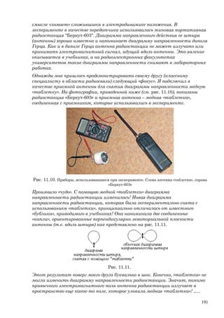 смысле «ломает» сложившиеся в электродинамике положения. В
эксперименте в качестве передатчика использовалась типовая портативная
радиостанция "Беркут-603". Диаграмма направленного действия ее штыря
(антенны) хорошо известна и напоминает диаграмму направленности диполя
Герца. Как и в диполе Герца антенна радиостанции не может излучать или
принимать электромагнитный сигнал, идущий вдоль антенны. Это явление
описывается в учебниках, а на радиоэлектронных факультетах
университетов такие диаграммы направленности снимают в лабораторных
работах.
Однажды мне пришлось продемонстрировать своему другу (классному
специалисту в области радиосвязи) следующий «фокус». Я подключил в
качестве приемной антенны для снятия диаграммы направленности медную
«таблетку». На фотографии, приведенной ниже (см. рис. 11.10), показаны
радиостанция «Беркут-603» и приемная антенна – медная «таблетка»,
соединенная с приемником, которые использовались в эксперименте.
Рис. 11.10. Приборы, использовавшиеся при эксперименте. Слева антенна «таблетка», справа
«Беркут-603»
Произошло «чудо». С помощью медной «таблетки» диаграмма
направленности радиостанции изменилась! Новая диаграмма
направленности радиостанции, которая была экспериментально снята с
использованием «таблетки», принципиально отличалась от известного
«бублика», приводимого в учебниках! Она напоминала две соединенные
«капли», ориентированные перпендикулярно экваториальной плоскости
антенны (т.е. вдоль штыря) как представлено на рис. 11.11.
Рис. 11.11.
Этот результат поверг моего друга буквально в шок. Конечно, «таблетка» не
могла изменить диаграмму направленности радиостанции. Значит, помимо
привычного электромагнитного поля антенна радиостанции излучает в
пространство еще какое-то поле, которое уловила медная «таблетка»! …..
191
 