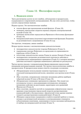 Глава 12. Философия науки
1. Подведем итоги
Здесь рассмотрены далеко не все ошибки, заблуждения и предрассудки,
содержащиеся в современной электродинамике. Но уже этого достаточно, чтобы
сделать определенные выводы.
Первая группа. Это математические ошибки:
• «скачок фазы при прохождении волной фокуса» (Глава 10),
• «неверное определение скорости переноса энергии электромагнитной
волной» (Глава 10),
• «неверное вычисление определителя Вронского в бесселевых функциях»
(Глава 10),
• «неправильный вывод (подгонка) нерелятивистской функции Лагранжа
из релятивистского лагранжиана» (Глава 8) и др.
Это простые, очевидные, явные ошибки.
Вторая группа связана с математическими доказательствами:
• «некорректное доказательство теоремы Пойнтинга» (Глава 1),
• «применение вектора Пойнтинга за пределами его применимости
(проблема «4/3»)» (Глава 1),
• «отсутствие доказательства закона Умова (и закона Ленца)» (Глава 2),
• «некорректное построение релятивистского интеграла действия и
релятивистского вариационного принципа» (Глава 3), в котором интеграл
действия постоянен и принцип наименьшего действия не реализуется.
Третья группа связана с неправильными формулировками определений,
неверными интерпретациями понятий. Это группа гносеологических ошибок и
предрассудков. К предрассудкам можно отнести следующие положения:
• «Неправомерное использование понятия «групповая скорость» к
отдельной монохроматической волне, введенное для группы волн» (Глава
10).
• «Как следствие, неправильное описание механизма работы приборов
«обратной волны» О-типа и М-типа» (Глава 10).
• «Неправильное понимание причинности в физике. Оно сводит все
потенциалы только к запаздывающим потенциалам, игнорируя
мгновенное действие на расстоянии, характерное для уравнений
Максвелла» (Глава 2).
• «Как следствие, вводится пустой по содержанию и физическому смыслу
принцип существования «предельной скорости распространения
взаимодействий» и бессмысленное с физической точки зрения понятие
«скорость распространения взаимодействия»» (Глава 2).
• «Неверное определение содержания и свойств понятий «работа» и «сила»,
которые в релятивистской механике и электродинамике становятся
субъективными понятиями, зависящими от воли и желания наблюдателя,
от выбора им инерциальной системы» (Глава 7).
194
 