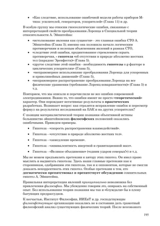 • «Как следствие, использование ошибочной модели работы приборов М-
типа: усилителей, генераторов, ускорителей» (Глава 11) и др.
В особую группу мы относим гносеологические ошибки, связанные с
интерпретацией свойств преобразования Лоренца в Специальной теории
относительности А. Эйнштейна:
• «истолкование явления как сущности» - это главная ошибка СТО А.
Эйнштейна (Глава 3); именно она положила начало логическим
противоречиям и нелепым объяснениям явлений в рамках СТО,
• «следствие этой ошибки, продиктованное стремлением скрыть
противоречия, - гипотеза «об отсутствии в природе абсолютно жестких
тел (парадокс Эренфеста)» (Глава 5).
• «другое следствие этой ошибки - необходимость гипотезы о g-факторе в
циклических ускорителях» (Глава 5),
• «неправомерное использование преобразования Лоренца для ускоренных
и криволинейных движений» (Глава 5),
• «неправомерное распространение преобразования Лоренца на все
физические уравнения (требование Лоренц-ковариантности)» (Глава 5) и
т.д.
Повторяем, что мы описали и перечислили не все ошибки современной
электродинамики. Важно то, что ошибки имеют не просто «теоретический»
характер. Они порождают негативные результаты в практических
разработках. Возникает вопрос: как отразится исправление ошибок и пересмотр
формул на результатах исследований на БАК и на других ускорителях?
С позиции материалистической теории познания объективной истины
большинство эйнштейновских философских положений оказались
ошибочными. Приведем примеры.
• Гипотеза - «скорость распространения взаимодействий».
• Гипотеза - «отсутствие в природе абсолютно жестких тел».
• Гипотеза - «замедление времени».
• Гипотеза - «эквивалентность инертной и гравитационной масс».
• Гипотеза - «Великое объединение» («одним ударом семерых!») и т.д.
Мы не можем предъявлять претензии к автору этих гипотез. Он имел право
мыслить и выдвигать гипотезы. Здесь наши главные претензии как к
сторонникам, одобрявшим эти гипотезы, так и к оппонентам, которые не смогли
доказать некорректность этих гипотез. Особые претензии к тем, кто
догматически препятствовал и препятствует обсуждению сомнительных
гипотез А. Эйнштейна.
Правильная интерпретация явлений принципиально невозможна без
привлечения философии. Мы убежденно говорим это, опираясь на собственный
опыт. Без использования теории познания мы так и «блуждали» бы в плену
бытующих предрассудков.
К несчастью, Институт Философии, ИИЕиТ и др. господствующие
философствующие организации оказались не в состоянии дать грамотный
философский анализ существующих физических теорий. После всесоюзного
195
 