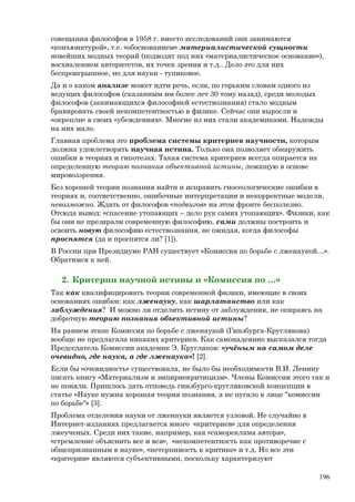 совещания философов в 1958 г. вместо исследований они занимаются
«конъюнктурой», т.е. «обоснованием» материалистической сущности
новейших модных теорий (подводят под них «материалистическое основание»),
восхвалением авторитетов, их точек зрения и т.д.. Дело это для них
беспроигрышное, но для науки - тупиковое.
Да и о каком анализе может идти речь, если, по горьким словам одного из
ведущих философов (сказанным им более лет 30 тому назад), среди молодых
философов (занимающихся философией естествознания) стало модным
бравировать своей некомпетентностью в физике. Сейчас они выросли и
«окрепли» в своих «убеждениях». Многие из них стали академиками. Надежды
на них мало.
Главная проблема это проблема системы критериев научности, которым
должна удовлетворять научная истина. Только она позволяет обнаружить
ошибки в теориях и гипотезах. Такая система критериев всегда опирается на
определенную теорию познания объективной истины, лежащую в основе
мировоззрения.
Без хорошей теории познания найти и исправить гносеологические ошибки в
теориях и, соответственно, ошибочные интерпретации и некорректные модели,
невозможно. Ждать от философов «подвигов» на этом фронте бесполезно.
Отсюда вывод: «спасение утопающих – дело рук самих утопающих». Физики, как
бы они не презирали современную философию, сами должны построить и
освоить новую философию естествознания, не ожидая, когда философы
проспятся (да и проспятся ли? [1]).
В России при Президиуме РАН существует «Комиссия по борьбе с лженаукой…».
Обратимся к ней.
2. Критерии научной истины и «Комиссия по …»
Так как квалифицировать теории современной физики, имеющие в своих
основаниях ошибки: как лженауку, как шарлатанство или как
заблуждения? И можно ли отделить истину от заблуждения, не опираясь на
добротную теорию познания объективной истины?
На раннем этапе Комиссия по борьбе с лженаукой (Гинзбурга-Круглякова)
вообще не предлагала никаких критериев. Как самонадеянно высказался тогда
Председатель Комиссии академик Э. Кругляков: «учёным на самом деле
очевидно, где наука, а где лженаука»! [2].
Если бы «очевидность» существовала, не было бы необходимости В.И. Ленину
писать книгу «Материализм и эмпириокритицизм». Члены Комиссии этого так и
не поняли. Пришлось дать отповедь гинзбурго-кругляковской концепции в
статье «Науке нужна хорошая теория познания, а не пугало в лице "комиссии
по борьбе"» [3].
Проблема отделения науки от лженауки является узловой. Не случайно в
Интернет-изданиях предлагается много «критериев» для определения
лжеученых. Среди них такие, например, как «самореклама автора»,
«стремление объяснить все и вся», «некомпетентность как противоречие с
общепризнанным в науке», «нетерпимость к критике» и т.д. Но все эти
«критерии» являются субъективными, поскольку характеризуют
196
 