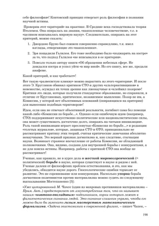 себе философия»! Контовский принцип отвергает роль философии в познании
научной истины.
Проверим этот «критерий» на практике. В Средние века господствовала теория
Птолемея. Она опиралась на знания, «накопленные человечеством», т.е. в
«целиком вписывалась мировую науку». Следовательно, опираясь на этот
критерий, можно сказать:
1. Джордано Бруно был сожжен совершенно справедливо, т.к. имел
взгляды, отвергающие это «накопленное».
2. Зря пощадили Галилея. Его тоже необходимо было «поджарить на костре»
за то, что подход Галилея «не вписывался в ее критерии».
3. Повезло только автору книги «Об обращении небесных сфер». Не
дождался костра и успел уйти «в мир иной». Но его книгу, все же, предали
анафеме.
Какой критерий, и как «работает»!
Вот такую «развесистую клюкву» можно вырастить из этого «критерия». И после
этого Э. Кругляков обвинял критиков СТО и других «альтернативщиков» в
невежестве, осуждал их точки зрения как лженаучные и «клеймил позором»!
Критики это люди, которые получили стандартное образование, но сохранили, в
отличие от Кругляковых, критическое, независимое мышление. Позор не им, а
Комиссии, у которой нет объективных оснований (опирающихся на критерии)
для вынесения подобных «приговоров»!
Идея, если она не отвечает объективной реальности, погибнет сама без помощи
какой-либо «Комиссии по борьбе…». Однако если ошибочную идею (например,
СТО) поддерживают искусственно политические или националистические силы,
она может существовать достаточно долго, опираясь на «штыки инквизиции».
Роль такой инквизиции играет пресловутая «Комиссия по борьбе…» и редакции
«толстых журналов», которые, защищая СТО и ОТО, принципиально не
рассматривают критику этих теорий, считая критические замечания абсолютно
ненаучными. Это верный признак догматизма и, как следствие, стагнации
науки. Возникает странное впечатление от работы Комиссии, не обладающей
полномочиями. Она, видимо, создана для внутренней борьбы с конкурентами, а
не для поиска истины. Например, работы с критикой СТО она вообще не
рассматривает!
Ученые, как правило, не в курсе дела о жесткой мировоззренческой (=
политической) борьбе в науке, которая существует в науке и рядом с ней.
Ученые далеки от философских проблем естествознания, и это, как мы
убедились, обходится науке дорого. Гносеологические ошибки тормозят ее
развитие. Это не соревнование или конкуренция. Насколько упорна борьба
догматиков-позитивистов против материализма можно судить по следующему
высказыванию Мостепаненко [5]:
«Уже цитированный М. Чапек (один из махровых противников материализма –
Прим. Авт..) предостерегает от злоупотребления тем, что он называет
нашим «ньютоно-евклидовым» подсознанием, корни которого лежат в
филогенетическом сознании людей. Это сознание слишком упрямо, чтобы его
можно было бы заменить голым мастерством математического
формализма. «Задача эпистемолога в современной физике, – пишет Чапек, –
198
 