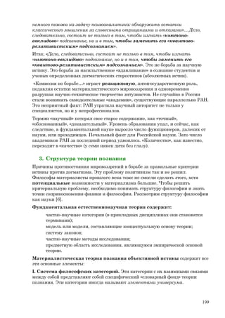 немного похожа на задачу психоаналитика: обнаружить остатки
классического мышления за словесными отрицаниями и отказами»... Дело,
следовательно, состоит не только в том, чтобы изгнать «ньютоно-
евклидово» подсознание, но и в том, чтобы заменить его «квантово-
релятивистским» подсознанием».
Итак, «Дело, следовательно, состоит не только в том, чтобы изгнать
«ньютоно-евклидово» подсознание, но и в том, чтобы заменить его
«квантово-релятивистским» подсознанием». Это не борьба за научную
истину. Это борьба за насильственное «вдавливание» в сознание студентов и
ученых определенных догматических стереотипов (абсолютных истин).
«Комиссия по борьбе…» играет реакционную, антигосударственную роль,
подавляя остатки материалистического мировоззрения и одновременно
разрушая научно-техническое творчество энтузиастов. Не случайно в России
стали возникать самодеятельные «академии», существующие параллельно РАН.
Это неприятный факт: РАН утратила научный авторитет не только у
специалистов, но и у непрофессионалов.
Термин «научный» потерял свое старое содержание, как «точный»,
«обоснованный», «доказательный». Уровень образования упал, и сейчас, как
следствие, в фундаментальной науке выросло число функционеров, далеких от
науки, или проходимцев. Печальный факт для Российской науки. Зато число
академиков РАН за последний период удвоилось. «Количество», как известно,
переходит в «качество» (у семи нянек дитя без глазу).
3. Структура теории познания
Причины противостояния мировоззрений в борьбе за правильные критерии
истины против догматизма. Эту проблему позитивизм так и не решил.
Философы-материалисты прошлого века тоже не смогли сделать этого, хотя
потенциальные возможности у материализма большие. Чтобы решить
критериальную проблему, необходимо понимать структуру философии и знать
точки соприкосновения физики и философии. Рассмотрим структуру философии
как науки [6].
Фундаментальная естественнонаучная теория содержит:
частно-научные категории (в прикладных дисциплинах они становятся
терминами);
модель или модели, составляющие концептуальную основу теории;
систему законов;
частно-научные методы исследования;
предметную область исследования, являющуюся эмпирической основой
теории.
Материалистическая теория познания объективной истины содержит все
эти основные элементы:
I. Система философских категорий. Эти категории с их взаимными связями
между собой представляют собой специфический «словарный фонд» теории
познания. Эти категории иногда называют элементами универсума.
199
 