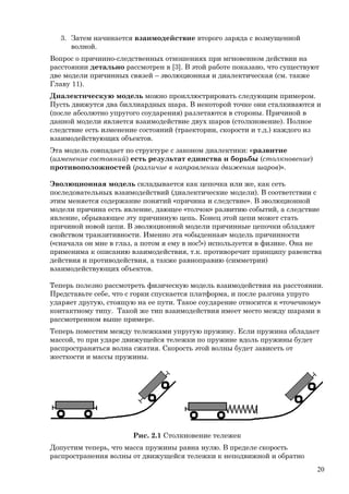 3. Затем начинается взаимодействие второго заряда с возмущенной
волной.
Вопрос о причинно-следственных отношениях при мгновенном действии на
расстоянии детально рассмотрен в [3]. В этой работе показано, что существуют
две модели причинных связей – эволюционная и диалектическая (см. также
Главу 11).
Диалектическую модель можно проиллюстрировать следующим примером.
Пусть движутся два биллиардных шара. В некоторой точке они сталкиваются и
(после абсолютно упругого соударения) разлетаются в стороны. Причиной в
данной модели является взаимодействие двух шаров (столкновение). Полное
следствие есть изменение состояний (траектории, скорости и т.д.) каждого из
взаимодействующих объектов.
Эта модель совпадает по структуре с законом диалектики: «развитие
(изменение состояний) есть результат единства и борьбы (столкновение)
противоположностей (различие в направлении движения шаров)».
Эволюционная модель складывается как цепочка или же, как сеть
последовательных взаимодействий (диалектические модели). В соответствии с
этим меняется содержание понятий «причина и следствие». В эволюционной
модели причина есть явление, дающее «толчок» развитию событий, а следствие
явление, обрывающее эту причинную цепь. Конец этой цепи может стать
причиной новой цепи. В эволюционной модели причинные цепочки обладают
свойством транзитивности. Именно эта «обыденная» модель причинности
(«сначала он мне в глаз, а потом я ему в нос!») используется в физике. Она не
применима к описанию взаимодействия, т.к. противоречит принципу равенства
действия и противодействия, а также равноправию (симметрии)
взаимодействующих объектов.
Теперь полезно рассмотреть физическую модель взаимодействия на расстоянии.
Представьте себе, что с горки спускается платформа, и после разгона упруго
ударяет другую, стоящую на ее пути. Такое соударение относится к «точечному»
контактному типу. Такой же тип взаимодействия имеет место между шарами в
рассмотренном выше примере.
Теперь поместим между тележками упругую пружину. Если пружина обладает
массой, то при ударе движущейся тележки по пружине вдоль пружины будет
распространяться волна сжатия. Скорость этой волны будет зависеть от
жесткости и массы пружины.
Рис. 2.1 Столкновение тележек
Допустим теперь, что масса пружины равна нулю. В пределе скорость
распространения волны от движущейся тележки к неподвижной и обратно
20
 