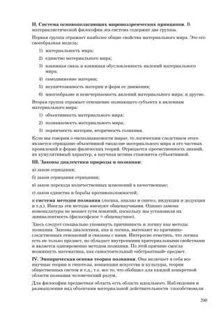 II. Система основополагающих мировоззренческих принципов. В
материалистической философии эта система содержит две группы.
Первая группа отражает наиболее общие свойства материального мира. Это его
своеобразная модель:
1) материальность мира;
2) единство материального мира;
3) взаимная связь и взаимная обусловленность явлений материального
мира;
4) самодвижение материи;
5) неуничтожимость материи и форм ее движения;
6) многообразие и неисчерпаемость явлений материального мира; и другие.
Вторая группа отражает отношение познающего субъекта к явлениям
материального мира:
1) объективность материального мира;
2) познаваемость материального мира;
3) первичность материи, вторичность сознания.
Если мы говорим о «непознаваемости мира», то логическим следствием этого
является отрицание объективной «модели» материального мира и его частных
проявлений в форме физических теорий. Отрицается преемственность знаний,
их кумулятивный характер, а научная истина становится субъективной.
III. Законы диалектики природы и познания:
a) закон отрицания;
б) закон отрицания отрицания;
в) закон перехода количественных изменений в качественные;
г) закон единства и борьбы противоположностей;
и система методов познания (логика, анализ и синтез, индукция и дедукция
и т.д.). Иногда эти методы именуют общенаучными. Однако замена
номенклатуры не меняет сути понятий, поскольку мы установили их
эквивалентность (философское = общенаучное).
Здесь следует специально упомянуть причинность и логику как методы
познания. Законы диалектики, как и логика, вытекают из причинно-
следственных отношений и связаны с ними. Интересно отметить, что логика
есть не только предмет, но обладает внутренними критериальными свойствами
и является одновременно методом познания. По этой причине смогла
возникнуть математика, как самостоятельный «абстрактный» предмет.
IV. Эмпирическая основа теории познания. Она включает в себя все
научные теории и гипотезы, концепции искусства и культуры, теории
общественных систем и т.д., т.е. все то, что обобщил для каждой конкретной
области познания человеческий разум.
Для философии предметная область есть область идеального. Наблюдения и
размышления над объектами материальной действительности способствовали
200
 