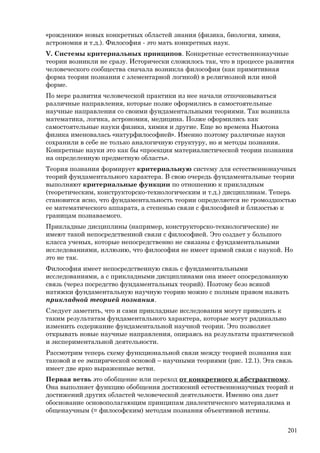 «рождению» новых конкретных областей знания (физика, биология, химия,
астрономия и т.д.). Философия - это мать конкретных наук.
V. Системы критериальных принципов. Конкретные естественнонаучные
теории возникли не сразу. Исторически сложилось так, что в процессе развития
человеческого сообщества сначала возникла философия (как примитивная
форма теории познания с элементарной логикой) в религиозной или иной
форме.
По мере развития человеческой практики из нее начали отпочковываться
различные направления, которые позже оформились в самостоятельные
научные направления со своими фундаментальными теориями. Так возникла
математика, логика, астрономия, медицина. Позже оформились как
самостоятельные науки физика, химия и другие. Еще во времена Ньютона
физика именовалась «натурфилософией». Именно поэтому различные науки
сохранили в себе не только аналогичную структуру, но и методы познания.
Конкретные науки это как бы «проекция материалистической теории познания
на определенную предметную область».
Теория познания формирует критериальную систему для естественнонаучных
теорий фундаментального характера. В свою очередь фундаментальные теории
выполняют критериальные функции по отношению к прикладным
(теоретическим, конструкторско-технологическим и т.д.) дисциплинам. Теперь
становится ясно, что фундаментальность теории определяется не громоздкостью
ее математического аппарата, а степенью связи с философией и близостью к
границам познаваемого.
Прикладные дисциплины (например, конструкторско-технологические) не
имеют такой непосредственной связи с философией. Это создает у большого
класса ученых, которые непосредственно не связаны с фундаментальными
исследованиями, иллюзию, что философия не имеет прямой связи с наукой. Но
это не так.
Философия имеет непосредственную связь с фундаментальными
исследованиями, а с прикладными дисциплинами она имеет опосредованную
связь (через посредство фундаментальных теорий). Поэтому безо всякой
натяжки фундаментальную научную теорию можно с полным правом назвать
прикладной теорией познания.
Следует заметить, что и сами прикладные исследования могут приводить к
таким результатам фундаментального характера, которые могут радикально
изменить содержание фундаментальной научной теории. Это позволяет
открывать новые научные направления, опираясь на результаты практической
и экспериментальной деятельности.
Рассмотрим теперь схему функциональной связи между теорией познания как
таковой и ее эмпирической основой – научными теориями (рис. 12.1). Эта связь
имеет две ярко выраженные ветви.
Первая ветвь это обобщение или переход от конкретного к абстрактному.
Она выполняет функцию обобщения достижений естественнонаучных теорий и
достижений других областей человеческой деятельности. Именно она дает
обоснование основополагающим принципам диалектического материализма и
общенаучным (= философским) методам познания объективной истины.
201
 