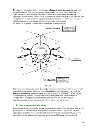 Вторая ветвь осуществляет переход от абстрактного к конкретному или
конкретизацию. Она определяет формирование системы критериальных
принципов для каждой предметной области естествознания. Подобных
критериальных систем много и они существуют для каждой области знания. Но
между ними не должно быть противоречий, поскольку все системы восходят к
общим мировоззренческим и методологическим основаниям
материалистической теории познания объективной истины.
Рис.12.1
Именно такая широкая связь философии со всеми достижениями человеческой
мысли обуславливает высокую устойчивость критериальных систем и их
универсальность по отношению к развивающемуся знанию. В то же время,
существование прямой связи (конкретное-абстрактное) и обратной связи
(абстрактное-конкретное) позволяет осуществлять развитие самих
критериальных систем (динамика), обеспечивает их полноту.
4. Критериальная система
Рассмотрим теперь главный вопрос, который важен как для физиков, так и для
философов, занимающихся проблемами естествознания. Проблема системы
критериев, которая позволяла бы отделить истину от заблуждений, является
узловой как для мировоззрения, так и для наук. Попытки решения этой
202
 