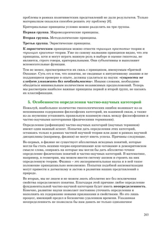 проблемы в рамках позитивистских представлений не дали результатов. Только
материализм оказался способен решить эту проблему [6].
Критериальные принципы условно можно разделить на три группы.
Первая группа. Мировоззренческие принципы.
Вторая группа. Методологические принципы.
Третья группа. Эвристические принципы.
К эвристическим принципам можно отнести «принцип простоты» теории и
«принцип красоты» теории. Уже по самому названию принципов видно, что эти
принципы, хотя и могут играть важную роль в выборе и оценке гипотезы, не
являются, строго говоря, критериальными. Они субъективны и выполняют
вспомогательные функции.
Тем не менее, просматривается их связь с принципом, именуемым «бритвой
Оккама». Суть его в том, что понятия, не сводимые к интуитивному знанию и не
поддающиеся проверке в опыте, должны удаляться из науки: «сущности не
следует умножать без необходимости». Иными словами, необходимо
обходиться минимальным количеством независимых предположений. Теперь
мы рассмотрим наиболее важные принципы первой и второй групп, не касаясь
их классификации.
5. Особенности определения частно-научных категорий
Пожалуй, наибольшее количество гносеологических ошибок возникает из-за
непонимания содержания философских категорий, их взаимной связи, а также
из-за неумения установить правильную взаимную связь между философскими и
частно-научными категориями (физическими терминами).
Определения (дефиниции) частно-научных категорий (научных терминов)
имеют один важный аспект. Попытки дать определения этих категорий,
оставаясь только в рамках частной научной теории или даже в рамках научной
дисциплины (например, физики) не могут иметь успеха. Причины следующие.
Во-первых, в физике не существует абсолютных исходных понятий, которые
могли бы стать некими «перво-кирпичиками» или «атомами» в демокритовском
смысле слова, опираясь на которые мы могли бы дать абсолютно точное
определение физических понятий и частно-научных категорий. В математике,
например, в геометрии, мы можем ввести систему аксиом и строить на них
определенную теорию. Физика – это экспериментальная наука и в ней такое
положение принципиально невозможно. Попытки подобной аксиоматизации
могут привести к догматизму и застою в развитии наших представлений о
природе.
Во вторых, мы не знаем и не можем знать абсолютно все без исключения
свойства определяемого понятия. Благодаря этой причине любое определение
фундаментальной частно-научной категории будет иметь неопределенность.
Конечно, развитие науки позволяет постоянно уточнять определения и
наполнять их содержание новыми признаками и свойствами. Но это лишь
процесс, имеющий предел в бесконечно удаленном времени. Указанная
неопределенность не позволяла бы нам давать не только однозначное
203
 