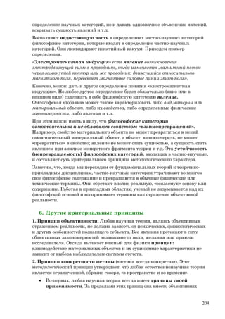 определение научных категорий, но и давать однозначное объяснение явлений,
вскрывать сущность явлений и т.д.
Восполняют недостающую часть в определениях частно-научных категорий
философские категории, которые входят в определение частно-научных
категорий. Они ликвидируют понятийный вакуум. Приведем пример
определения.
«Электромагнитная индукция» есть явление возникновения
электродвижущей силы в проводнике, когда изменяется магнитный поток
через замкнутый контур или же проводник, движущийся относительно
магнитного поля, пересекает магнитные силовые линии этого поля».
Конечно, можно дать и другое определение понятия «электромагнитная
индукция». Но любое другое определение будет обязательно (явно или в
неявном виде) содержать в себе философскую категорию явление.
Философская «добавка» может также характеризовать либо вид материи или
материальный объект, либо их свойства, либо определенные физические
закономерности, либо явления и т.д.
При этом важно иметь в виду, что философские категории
самостоятельны и не обладают свойством «взаимопревращений».
Например, свойство материального объекта не может превратиться в некий
самостоятельный материальный объект, а объект, в свою очередь, не может
«превратиться» в свойство; явление не может стать сущностью, а сущность стать
явлением при анализе конкретного фрагмента теории и т.д. Эта устойчивость
(непревращаемость) философских категорий, входящих в частно-научные,
и составляет суть критериального принципа методологического характера.
Заметим, что, когда мы переходим от фундаментальных теорий к теоретико-
прикладным дисциплинам, частно-научные категории утрачивают во многом
свое философское содержание и превращаются в обычные физические или
технические термины. Они обретают вполне реальную, «осязаемую» основу или
содержание. Работая в прикладных областях, ученый не задумывается над их
философской основой и воспринимает термины как отражение объективной
реальности.
6. Другие критериальные принципы
1. Принцип объективности. Любая научная теория, являясь объективным
отражением реальности, не должна зависеть от психических, физиологических
и других особенностей познающего субъекта. Все явления протекают в силу
объективных закономерностей независимо от воли, желания или прихоти
исследователя. Отсюда вытекает важный для физики принцип:
взаимодействие материальных объектов и их сущностные характеристики не
зависит от выбора наблюдателем системы отсчета.
2. Принцип конкретности истины («истина всегда конкретна»). Этот
методологический принцип утверждает, что любая естественнонаучная теория
является ограниченной, образно говоря, «в пространстве и во времени».
• Во-первых, любая научная теория всегда имеет границы своей
применимости. За пределами этих границ она вместо объективных
204
 