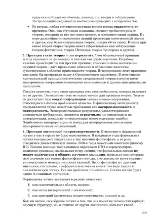 предсказаний дает ошибочные, ложные, т.е. вводит в заблуждение.
Экстраполяцию результатов необходимо проводить с осторожностью.
• Во вторых, любая естественнонаучная теория всегда ограничена во
времени. Она, как ступенька познания, сменяет предшествующую
теорию, сохраняя из нее все самое ценное, и пополняет наши знания. По
мере дальнейшего накопления знаний происходит качественный скачок
и другая, еще более совершенная теория, придет ей на смену. Иногда при
смене теорий старая теория может отбрасываться как заблуждение
(теория флогистона, теория Птолемея, теория теплорода и другие).
3. Принцип связи теории и эксперимента. Этот общенаучный принцип
всегда отрывают от философии и считают его сугубо научным. Подобное
явление происходит по той простой причине, что само целевое назначение
научной теории – дать правильное описание и объяснение явлениям,
существующим в области применимости теории. Игнорирование этого принципа
уже давно бы превратило науку в Средневековую схоластику. В этом смысле
критериальный принцип соответствия предсказаний теории и результатов
эксперимента совершенно равноправен по отношению к другим критериальным
принципам.
Следует заметить, что у этого принципа есть своя особенность, которая отличает
его от других. Эксперимент есть не только оселок для проверки теории. Только
он доставляет нам новую информацию эмпирического содержания,
относящуюся к данной предметной области. К физическому эксперименту
предъявляются такие известные требования как воспроизводимость и
повторяемость. Экспериментальные результаты, удовлетворяющие
упомянутым требованиям, являются первичными по отношению к их
интерпретации, поскольку интерпретация может содержать ошибки.
Ошибочность интерпретации не повод для игнорирования результатов
экспериментальных исследований.
4. Принцип логической непротиворечивости. Отношение к формальной
логике у нас в стране не было однозначным. В тридцатые годы формальная
логика как предмет отвергалась у нас многими философами, а ее роль
отводилась диалектической логике. В 60-е годы известный советский философ
П.В. Копнин (видимо, под влиянием парадоксов СТО и корпускулярно-
волнового дуализма) высказывал точку зрения, что формальная логика не
может включаться в область научного познания, поскольку она потеряла
свое значение как основа философского метода, а ее законы не могут служить
универсальным методом познания явлений. Были философы и с другими
мнениями, считавшие, что формальная логика в «снятом» виде входит в
диалектическую логику. Все это проблемы становления. Логика всегда будет
одним из главных критериев.
Формальная логика выступает в разных качествах:
1) как самостоятельная область знания;
2) как метод (исторический + логический);
3) как критерий (логическая непротиворечивость знания) и др.
Как мы видим, своеобразие логики в том, что она имеет не только стандартную
научную структуру, но, в отличие от других дисциплин, обладает своей
205
 