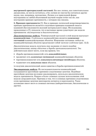 внутренней критериальной системой. Без нее логика, как самостоятельная
дисциплина, не могла состояться, а без логики не смогли бы состояться другие
науки, как, например, математика. Логика в ее прикладной форме
неустранима из любой объективной научной теории точно так же, как
неустраним принцип причинности, с которым она связана.
5. Принцип причинности [7]. Как и принцип логической непротиворечивости,
принцип причинности является следствием принципа взаимной связи и
взаимной обусловленности явлений материального мира. Исследования,
проведенные в [7], показали, что в настоящее время существуют две модели
причинности: эволюционная и диалектическая.
Диалектическая модель. Универсальной причиной в этой модели выступает
взаимодействие. Следствием взаимодействия является изменение
состояний взаимодействующих объектов. Изменение состояния любого из
взаимодействующих объектов представляет собой частное следствие (рис. 12.2).
Диалектическая модель получила свое название от своего подобия
диалектическому закону единства и борьбы противоположностей. Это
действительно имеет место, если мы примем, что:
• «борьба противоположностей» есть взаимодействие;
• «развитие» есть изменение состояний взаимодействующих объектов;
• «противоположности» есть взаимоисключающие тенденции объектов;
• «единство» есть взаимная связь объектов.
то получим диалектический закон единства и борьбы противоположностей.
Эволюционная модель. Из последовательности взаимодействий
складываются простейшие причинно-следственные цепочки. Подобные
простейшие цепочки несложно анализировать, используя диалектическую
модель причинности. Однако в более сложных случаях использование этой
модели затруднительно. Причина в том, что в сложных причинно-следственных
сетях причинные цепочки многократно ветвятся и пересекаются. Такое
положение имеет место в сложных системах (кибернетические, биологические и
другие).
206
 