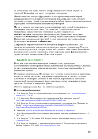 не устраняется как нечто ложное, а сохраняется как частный случай. В
советской философии она имеет следующее содержание
Математический аппарат (фундаментальные уравнения) новой теории,
содержащей некоторый характеристический параметр, значения которого
различны для этих теорий, при надлежащем выборе параметра асимптотически
переходит в математический аппарат старой теории.
Мы не отрицаем, что «математические аппараты» двух теорий должны иметь
взаимную и однозначную связь. Это очевидно. Однако физика это не
абстрактные математические уравнения. Должно сохраняться
концептуальное содержание в сопоставляемых физических моделях и
сохраняться концептуальная связь между частно-научными категориями.
Именно эта связь позволяет научной теории выполнять две таких важных
функции как описание и объяснение.
7. Принцип неуничтожимости материи и форм ее движения. Этот
принцип находит свое прямое подтверждение в законах сохранения. Там, где
эти законы нарушаются, следует искать либо ошибку, либо новые, более общие
формулировки законов сохранения, новые переходы одних форм движения в
другие от одних материальных объектов к другим.
Краткое заключение
Итак, мы дали описание некоторых критериальных принципов
материалистической теории познания объективной (научной) истины. Опираясь
на них, можно избежать появления досадных гносеологических ошибок в
физических теориях.
Необходимо идти дальше. Но прежде, чем говорить об изменениях в квантовых
теориях и теории тяготения, нужно внести исправления и соответствующие
изменения в эти теории, устранив в них ошибки, порожденные ошибками
современной электродинамики. Уже в настоящее время настоящим ученым
предстоит большая и интересная работа.
Остается ждать реакции РАН на наше исследование.
Источники информации:
1. В.А Кулигин Практика – критерий истины (саркастическое эссе). http://propaganda-
journal.net/1712.html
2. Э.П. Кругляков Подавление научного инакомыслия? Нет, наведение порядка!
http://www.membrana.ru/articles/readers/2002/04/04/185000.html
3. В.А. Кулигин. Науке нужна хорошая теория познания, а не пугало в лице "Комиссии по
борьбе". http://www.membrana.ru/articles/readers/2002/04/08/235800.html.,
http://www.nihononline.ru/index-57.htm
4. Викпедия. http://ru.wikipedia.org/wiki/Комиссия_по_борьбе_с_лженаукой
5. Ф.М. Мостепаненко Методологические и философские проблемы современной физики. – Л.:
ЛГУ, 1977.
6. В.А. Кулигин, Г.А. Кулигина, М.В Корнева. Физика и философия физики. http://n-
t.ru/tp/ns/fff.htm
7. В.А. Кулигин Причинность и взаимодействие в физике. // Детерминизм и современная
физика. Воронеж, ВГУ, 1986 . http://n-t.ru/tp/ns/pvf.htm
208
 